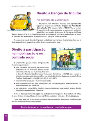 Secretaria de Vigilância em Saúde / MS




                                              Direito à Isenção de Tributos
                                              Na compra de automóvel
                                           As pessoas com deﬁciência física ou seus representantes
                                        legais não pagam (são isentos) o Imposto de Produtos In-
                                        dustrializados (IPI), previsto na Lei nº.10.754/03, na compra
                                        de automóveis. Em alguns estados, os automóveis podem ser
                                        adquiridos com isenção do Imposto de Circulação de Merca-
     dorias e Serviços (ICMS). Os ﬁnanciamentos de automóveis de fabricação nacional para as pesso-
     as com deﬁciência são isentos de Imposto sobre Operações Financeiras (IOF).

       A pessoa interessada deverá dirigir-se à unidade da Secretaria da Receita Federal de sua ci-
     dade, pessoalmente ou por intermédio de seu representante legal.



     Direito à participação
     na mobilização e no
     controle social
       É fundamental que as pessoas atingidas pela
     Hanseníase participem:
        ● dos conselhos de direitos da pessoa com
          deﬁciência de seu município. Se não houver
          conselho ainda no seu município, fale com
          o Conselho Nacional dos Direitos da Pessoa com Deﬁciência – CONADE, para receber as
          diretrizes para a criação dos conselhos municipais dos direitos da pessoa com deﬁciência.
          Telefone do CONADE: 0 (xx) 61-3429-9219; 3429-3673.
        ● dos conselhos estaduais e municipais de saúde;
        ● dos movimentos sociais para reintegração das pessoas atingidas pela Hanseníase. Um
          dos movimentos é o MORHAN.
        ● de associações comunitárias e outros movimentos sociais para garantir os seus direitos
          nos diferentes campos da vida social.

        Todos os dias surgem reivindicações por parte de diferentes grupos da sociedade em defesa
     de seus direitos civis e políticos, direitos econômicos, sociais e culturais e direito dos povos.

         Como você pode ver, já são muitos os direitos das pessoas com deﬁciência, assegurados em
     leis nos diferentes setores da sociedade.


                    Direito tem que ser conquistado e respeitado sempre.



66   Hanseníase e Direitos Humanos – Direitos e Deveres dos Usuários do SUS
 