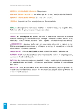 Secretaria de Vigilância em Saúde / MS



     PERDA DE SENSIBILIDADE DOLOROSA: Não sente dor.

     PERDA DE SENSIBILIDADE TÁCTIL: Não sente o que está tocando, nem que está sendo tocado.

     PERDA DE SENSIBILIDADE TÉRMICA: Não sente calor, nem frio.

     SEQÜELA: Conseqüência. Efeito secundário de uma doença ou lesão.



     FÉRULAS: são dispositivos destinados a imobilizar os membros (mãos, pés) ou partes deles.
     Podem ser feitos de gesso, madeira, metal, couro e outros.



     ACESSO: é a pessoa poder ser incluída em todas as necessidades básicas do ser humano
     como ter direito a água, a saneamento básico, a energia, a ambientes saudáveis, a escola, a uni-
     versidade, a saúde, a trabalho, a cultura, a lazer, a esporte, a turismo e muitos outros direitos.

     ACESSIBILIDADE: é a pessoa poder usar, com segurança e autonomia, os espaços, os mo-
     biliários e os equipamentos urbanos, as ediﬁcações, os serviços de transporte e os meios de
     comunicação e informação as pessoas.

     ACESSO PLENO: chama-se acesso pleno, quando a pessoa tem acesso e acessibilidade.

     BARREIRA FÍSICA: é um obstáculo físico, como um passeio alto, ausência de rampa no passeio,
     ausência de elevado no ônibus, etc.

     INCLUSÃO: é o ato de colocar dentro. A sociedade inclusiva é aquela que trata todos igualmen-
     te, respeitando suas necessidades e diferenças e possibilitando igualdade de oportunidades
     para todos.

     EXCLUSÃO: é o ato de colocar fora, de não deixar entrar, não deixar participar. Quando a so-
     ciedade trata diferentemente as pessoas, não deixando que elas sejam aceitas igualmente, ela
     é uma sociedade exclusiva.




68   Hanseníase e Direitos Humanos – Direitos e Deveres dos Usuários do SUS
 