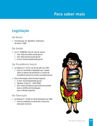 Secretaria de Vigilância em Saúde / MS




                                                          Para saber mais


Legislação
No Brasil
● Constituição da República Federativa
  do Brasil, 1988.


Na Saúde
● Lei nº. 8.080/90. Para ler esta lei acesse:
  ◊ Site: http://conselho.saude.gov.br
  ◊ Site: http://portal.saude.gov.br
  ◊ E-mail: hanseniase@saude.gov.br


Na Previdência Social
● Lei Federal nº. 8.213, de 24 de julho de 1991.
  ◊ Esta Lei consolida a legislação que dispõe
      sobre os planos de benefícios e custeio da
      Previdência Social (os direitos previdenciários).
● Para informações sobre Pensão Especial:
  ◊ E-mail: hanseníase@sedh.gov.br
  ◊ Telefone: 0 (xx) 61 - 3429 9366
  ◊ Site: www.presidencia.gov.br/estrutura/sedh
     (Leia a Cartilha de Orientações
     para a Pensão Especial).


Na Educação
● Lei Federal nº. 9.394, de 20 de dezembro de 1996.
  ◊ Esta lei estabelece as diretrizes e bases da
      educação nacional.




                                                                         Para saber um pouco mais     69
 