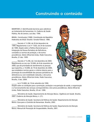 Secretaria de Vigilância em Saúde / MS




                                Construindo o conteúdo


BAKIRTZIEF, Z. Identiﬁcando barreiras para aderência
ao tratamento de hanseníase. In: Caderno de Saúde
Pública, Rio de Janeiro, out./dez. 1996.

BRASIL. Constituição (1988). Constituição da República
Federativa do Brasil. Brasília: Senado Federal, 1988.

______. Decreto nº 3.298, de 20 de dezembro de
1999. Regulamenta a Lei nº 7.853, de 24 de outubro
de 1989, dispõe sobre a Política Nacional para a
Integração da Pessoa Portadora de Deﬁciência,
consolida as normas de proteção, e dá outras
providências. Diário Oﬁcial da União, Poder Executivo,
Brasília, 21 dez. 1999.

______. Decreto nº 5.296, de 2 de dezembro de 2004.
Regulamenta as Leis nos 10.048, de 8 de novembro de
2000, que dá prioridade de atendimento às pessoas
que especiﬁca, e 10.098, de 19 de dezembro de 2000,
que estabelece normas gerais e critérios básicos para a
promoção da acessibilidade das pessoas portadoras de
deﬁciência ou com mobilidade reduzida, e dá outras
providências. Diário Oﬁcial da União, Poder Executivo,
Brasília, 3 dez. 2004.

______. Lei nº 8.800, de 19 de setembro de 1990.
Dispõe sobre as condições para a promoção, proteção e recuperação da saúde, a organização
e o funcionamento dos serviços correspondentes e dá outras providências. Diário Oﬁcial da
União, Poder Executivo, Brasília, 20 set. 1990.

______. Ministério da Saúde. Departamento de Atenção Básica. Vigilância em Saúde. Brasília,
2007. (Caderno de Atenção Básica, n. 21).

______. Ministério da Saúde. Secretaria de Políticas de Saúde. Departamento de Atenção
Básica. Guia para o Controle da Hanseníase. Brasília, 2002.

______. Ministério da Saúde. Secretaria de Políticas de Saúde. Departamento de Atenção
Básica. Manual de Prevenção de Incapacidades. Brasília, 2001.




                                                                            Construindo o conteúdo     71
 