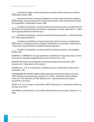 Secretaria de Vigilância em Saúde / MS



     ______. Ministério da Saúde. Secretaria de Políticas de Saúde. Direitos Humanos e Violência
     Intrafamiliar. Brasília, 2000.

     ______. Ministério da Saúde. Secretaria de Vigilância em Saúde. Departamento de Vigilância
     Epidemiológica. Programa Nacional de Controle da Hanseníase. Plano Nacional de Prevenção
     de Incapacidades e Reabilitação. Brasília, 2008.

     ______. Presidência da República. Secretaria Especial dos Direitos Humanos. Conselho Nacional
     dos Direitos da Pessoa Portadora de Deﬁciência. Composição: Conade. Disponível em: <http://
     www.mj.gov.br/sedh/ct/conade/index.asp>.

     ______. Presidência da República. Secretaria Especial dos Direitos Humanos – SEDH. Disponível
     em: <http://www.sedh.gov.br>.

     ______. Presidência da República. Secretaria Especial dos Direitos Humanos. Coordenadoria
     Nacional para a Integração da Pessoa Portadora de Deﬁciência. Apresentação. Disponível em:
     <http://www.mj.gov.br/sedh/ct/corde/dpdh/corde/principal.asp>.

     ______. Presidência da República. Secretaria Especial dos Direitos Humanos. Acessibilidade.
     Brasília, 2002.

     DUERKSEN, F.; VIRMOND, M. Cirurgia reparadora e reabilitação em hanseníase. Bauru: Centro
     de Estudos Dr. Reynaldo Quagliato/Instituto Lauro de Souza Lima, 1997.

     MORHAN: Movimento de Reintegração das Pessoas Atingidas pela Hanseníase. 2007.
     Disponível em: <http://www.morhan.org.br>.

     OLIVEIRA, M. L. V. W. et al. Hanseníase: cuidados para evitar complicações. Rio de Janeiro:
     Nutes/UFRJ, 1995.

     ORGANIZAÇÃO DAS NAÇÕES UNIDAS (ONU). Declaração Universal dos Direitos Humanos.
     1948. Adotada e proclamada pela resolução 217 A (III) da Assembléia Geral das Nações
     Unidas em 10 de dezembro de 1948. Disponível em: <http://www.onu-brasil.org.br/
     documentos_carta.php>.

     SOUSA, A. C. M. de. O Toque e a Hanseníase. 2007. Disponível em: <http://www.morhan.org.
     br/artigo_artur.html>

     VIDA BRASIL: pintando direitos, uma cartilha sobre deﬁciência e participação. Salvador: [s.n.],
     2006.




72   Hanseníase e Direitos Humanos – Direitos e Deveres dos Usuários do SUS
 