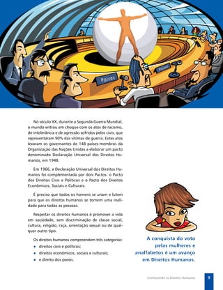 Secretaria de Vigilância em Saúde / MS




   No século XX, durante a Segunda Guerra Mundial,
o mundo entrou em choque com os atos de racismo,
de intolerância e de agressão sofridos pelos civis, que
representaram 90% das vítimas de guerra. Estes atos
levaram os governantes de 148 países-membros da
Organização das Nações Unidas a elaborar um pacto
denominado Declaração Universal dos Direitos Hu-
manos, em 1948.

   Em 1966, a Declaração Universal dos Direitos Hu-
manos foi complementada por dois Pactos: o Pacto
dos Direitos Civis e Políticos e o Pacto dos Direitos
Econômicos, Sociais e Culturais.

   É preciso que todos os homens se unam e lutem
para que os direitos humanos se tornem uma reali-
dade para todas as pessoas.

   Respeitar os direitos humanos é promover a vida
em sociedade, sem discriminação de classe social,
cultura, religião, raça, orientação sexual ou de qual-
quer outro tipo.

   Os direitos humanos compreendem três categorias:            A conquista do voto
   ● direitos civis e políticos;                                  pelas mulheres e
   ● direitos econômicos, sociais e culturais;            analfabetos é um avanço
   ● e direito dos povos.                                   em Direitos Humanos.


                                                                Conhecendo os Direitos Humanos       9
 