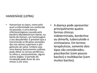 HANSENÍASE (LEPRA)
• Hanseníase ou lepra, nome pelo
qual a enfermidade era conhecida
no passado, é uma doença
infectocontagiosa causada pela
bactéria Mycobacterium leprae, ou
bacilo de Hansen, em homenagem
a seu descobridor. É provável que a
transmissão se dê pelas secreções
das vias aéreas superiores e por
gotículas de saliva. Embora seja
uma doença basicamente cutânea,
pode afetar os nervos periféricos,
os olhos e, eventualmente, alguns
outros órgãos. O período de
incubação pode durar de seis
meses a seis anos.
• A doença pode apresentar
principalmente quatro
formas clínicas:
indeterminada, borderline
ou dimorfa, tuberculoide e
virchowiana. Em termos
terapêuticos, somente dois
tipos são considerados:
paucibacilar (com poucos
bacilos) e multibacilar (com
muitos bacilos).
 
