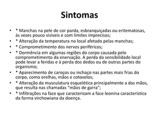 Sintomas
• * Manchas na pele de cor parda, esbranquiçadas ou eritematosas,
às vezes pouco visíveis e com limites imprecisos;
• * Alteração da temperatura no local afetado pelas manchas;
• * Comprometimento dos nervos periféricos;
• * Dormência em algumas regiões do corpo causada pelo
comprometimento da enervação. A perda da sensibilidade local
pode levar a feridas e à perda dos dedos ou de outras partes do
organismo;
• * Aparecimento de caroços ou inchaço nas partes mais frias do
corpo, como orelhas, mãos e cotovelos;
• * Alteração da musculatura esquelética principalmente a das mãos,
que resulta nas chamadas “mãos de garra”;
• * Infiltrações na face que caracterizam a face leonina característica
da forma virchowiana da doença.
 