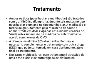 Tratamento
• Ambos os tipos (paucibacilar e multibacilar) são tratados
com o antibiótico rifampicina, durante seis meses no tipo
paucibacilar e um ano no tipo multibacilar. A medicação é
fornecida gratuitamente pelo Ministério da Saúde e
administrada em doses vigiadas nas Unidades Básicas de
Saúde sob a supervisão de médicos ou enfermeiros de
acordo com normas da OMS.
• A rifampicina elimina 90% dos bacilos. Por isso, é
necessário complementar o tratamento com outra droga
(DDS), que pode ser tomada em casa diariamente, até o
final do tratamento.
• Nos casos multibacilares, esse tratamento é acrescido de
uma dose diária e de outra vigiada de clofazimina.
 