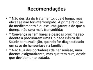 Recomendações
• * Não desista do tratamento, que é longo, mas
eficaz se não for interrompido. A primeira dose
do medicamento é quase uma garantia de que a
doença não será mais transmitida;
• * Convença os familiares e pessoas próximas ao
doente a procurarem uma Unidade Básica de
Saúde para avaliação, quando for diagnosticado
um caso de hanseníase na família;
• * Não fuja dos portadores de hanseníase, uma
doença estigmatizante, mas que tem cura, desde
que devidamente tratada.
 