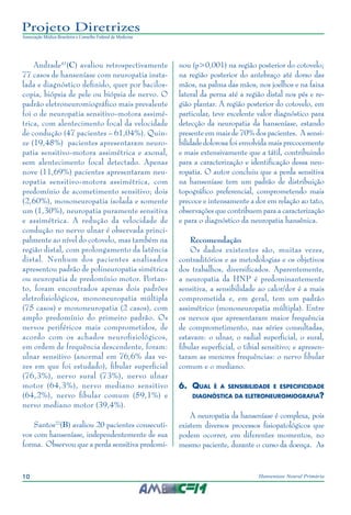 10 Hanseníase Neural Primária
Projeto Diretrizes
Associação Médica Brasileira e Conselho Federal de Medicina
Andrade41
(C) avaliou retrospectivamente
77 casos de hanseníase com neuropatia insta‑
lada e diagnóstico definido, quer por bacilos‑
copia, biópsia de pele ou biópsia de nervo. O
padrão eletroneuromiográfico mais prevalente
foi o de neuropatia sensitivo-motora assimé‑
trica, com alentecimento focal da velocidade
de condução (47 pacientes – 61,04%). Quin‑
ze (19,48%) pacientes apresentaram neuro‑
patia sensitivo-motora assimétrica e axonal,
sem alentecimento focal detectado. Apenas
nove (11,69%) pacientes apresentaram neu‑
ropatia sensitivo-motora assimétrica, com
predomínio de acometimento sensitivo; dois
(2,60%), mononeuropatia isolada e somente
um (1,30%), neuropatia puramente sensitiva
e assimétrica. A redução da velocidade de
condução no nervo ulnar é observada princi‑
palmente ao nível do cotovelo, mas também na
região distal, com prolongamento da latência
distal. Nenhum dos pacientes analisados
apresentou padrão de polineuropatia simétrica
ou neuropatia de predomínio motor. Portan‑
to, foram encontrados apenas dois padrões
eletrofisiológicos, mononeuropatia múltipla
(75 casos) e mononeuropatia (2 casos), com
amplo predomínio do primeiro padrão. Os
nervos periféricos mais comprometidos, de
acordo com os achados neurofisiológicos,
em ordem de frequência descendente, foram:
ulnar sensitivo (anormal em 76,6% das ve‑
zes em que foi estudado), fibular superficial
(76,3%), nervo sural (73%), nervo ulnar
motor (64,3%), nervo mediano sensitivo
(64,2%), nervo fibular comum (59,1%) e
nervo mediano motor (39,4%).
Santos22
(B) avaliou 20 pacientes consecuti‑
vos com hanseníase, independentemente de sua
forma. Observou que a perda sensitiva predomi‑
nou (p>0,001) na região posterior do cotovelo;
na região posterior do antebraço até dorso das
mãos, na palma das mãos, nos joelhos e na faixa
lateral da perna até a região distal nos pés e re‑
gião plantar. A região posterior do cotovelo, em
particular, teve excelente valor diagnóstico para
detecção da neuropatia da hanseníase, estando
presente em mais de 70% dos pacientes. A sensi‑
bilidade dolorosa foi envolvida mais precocemente
e mais extensivamente que a tátil, contribuindo
para a caracterização e identificação dessa neu‑
ropatia. O autor concluiu que a perda sensitiva
na hanseníase tem um padrão de distribuição
topográfico preferencial, comprometendo mais
precoce e intensamente a dor em relação ao tato,
observações que contribuem para a caracterização
e para o diagnóstico da neuropatia hansênica.
Recomendação
Os dados existentes são, muitas vezes,
contraditórios e as metodologias e os objetivos
dos trabalhos, diversificados. Aparentemente,
a neuropatia da HNP é predominantemente
sensitiva, a sensibilidade ao calor/dor é a mais
comprometida e, em geral, tem um padrão
assimétrico (mononeuropatia múltipla). Entre
os nervos que apresentaram maior frequência
de comprometimento, nas séries consultadas,
estavam: o ulnar, o radial superficial, o sural,
fibular superficial, o tibial sensitivo; e apresen‑
taram as menores frequências: o nervo fibular
comum e o mediano.
6.	 Qual é a sensibilidade e especificidade
diagnóstica da eletroneuromiografia?
A neuropatia da hanseníase é complexa, pois
existem diversos processos fisiopatológicos que
podem ocorrer, em diferentes momentos, no
mesmo paciente, durante o curso da doença. As
 