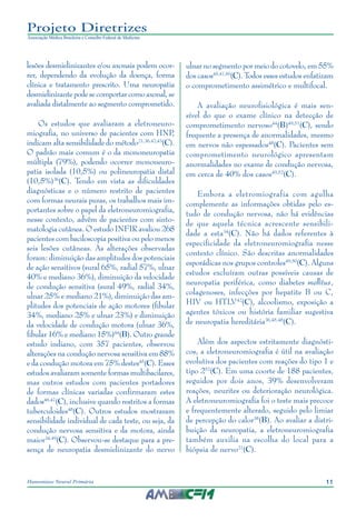 11Hanseníase Neural Primária
Projeto Diretrizes
Associação Médica Brasileira e Conselho Federal de Medicina
lesões desmielinizantes e/ou axonais podem ocor‑
rer, dependendo da evolução da doença, forma
clínica e tratamento prescrito. Uma neuropatia
desmielinizantepodesecomportarcomoaxonal,se
avaliada distalmente ao segmento comprometido.
Os estudos que avaliaram a eletroneuro‑
miografia, no universo de pacientes com HNP,
indicam alta sensibilidade do método21,36,42,43
(C).
O padrão mais comum é o da mononeuropatia
múltipla (79%), podendo ocorrer mononeuro‑
patia isolada (10,5%) ou polineuropatia distal
(10,5%)36
(C). Tendo em vista as dificuldades
diagnósticas e o número restrito de pacientes
com formas neurais puras, os trabalhos mais im‑
portantes sobre o papel da eletroneuromiografia,
nesse contexto, advêm de pacientes com sinto‑
matologia cutânea. O estudo INFIR avaliou 268
pacientes com baciloscopia positiva ou pelo menos
seis lesões cutâneas. As alterações observadas
foram: diminuição das amplitudes dos potenciais
de ação sensitivos (sural 65%, radial 57%, ulnar
40% e mediano 36%), diminuição da velocidade
de condução sensitiva (sural 49%, radial 34%,
ulnar 25% e mediano 21%), diminuição das am‑
plitudes dos potenciais de ação motores (fibular
34%, mediano 25% e ulnar 23%) e diminuição
da velocidade de condução motora (ulnar 36%,
fibular 16% e mediano 15%)44
(B). Outro grande
estudo indiano, com 357 pacientes, observou
alterações na condução nervosa sensitiva em 88%
e da condução motora em 75% destes45
(C). Esses
estudos avaliaram somente formas multibacilares,
mas outros estudos com pacientes portadores
de formas clínicas variadas confirmaram estes
dados46,47
(C), inclusive quando restritos a formas
tuberculoides48
(C). Outros estudos mostraram
sensibilidade individual de cada teste, ou seja, da
condução nervosa sensitiva e da motora, ainda
maior34,49
(C). Observou-se destaque para a pre‑
sença de neuropatia desmielinizante do nervo
ulnar no segmento por meio do cotovelo, em 55%
dos casos45,47,50
(C). Todos esses estudos enfatizam
o comprometimento assimétrico e multifocal.
A avaliação neurofisiológica é mais sen‑
sível do que o exame clínico na detecção de
comprometimento nervoso44
(B)49,51
(C), sendo
frequente a presença de anormalidades, mesmo
em nervos não espessados48
(C). Pacientes sem
comprometimento neurológico apresentam
anormalidades no exame de condução nervosa,
em cerca de 40% dos casos49,52
(C).
Embora a eletromiografia com agulha
complemente as informações obtidas pelo es‑
tudo de condução nervosa, não há evidências
de que aquela técnica acrescente sensibili‑
dade a esta34
(C). Não há dados referentes à
especificidade da eletroneuromiografia nesse
contexto clínico. São descritas anormalidades
esporádicas nos grupos controles49,50
(C). Alguns
estudos excluíram outras possíveis causas de
neuropatia periférica, como diabetes mellitus,
colagenoses, infecções por hepatite B ou C,
HIV ou HTLV42
(C), alcoolismo, exposição a
agentes tóxicos ou história familiar sugestiva
de neuropatia hereditária36,45,48
(C).
Além dos aspectos estritamente diagnósti‑
cos, a eletroneuromiografia é útil na avaliação
evolutiva dos pacientes com reações do tipo 1 e
tipo 252
(C). Em uma coorte de 188 pacientes,
seguidos por dois anos, 39% desenvolveram
reações, neurites ou deterioração neurológica.
A eletroneuromiografia foi o teste mais precoce
e frequentemente alterado, seguido pelo limiar
de percepção do calor38
(B). Ao avaliar a distri‑
buição da neuropatia, a eletroneuromiografia
também auxilia na escolha do local para a
biópsia de nervo21
(C).
 