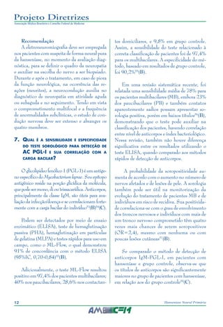 12 Hanseníase Neural Primária
Projeto Diretrizes
Associação Médica Brasileira e Conselho Federal de Medicina
Recomendação
A eletroneuromiografia deve ser empregada
nos pacientes com suspeita de forma neural pura
da hanseníase, no momento da avaliação diag‑
nóstica, para se definir o quadro da neuropatia
e auxiliar na escolha do nervo a ser biopsiado.
Durante e após o tratamento, em caso de piora
da função neurológica, na ocorrência das re‑
ações (neurites), a neurocondução auxilia no
diagnóstico de neuropatia em atividade aguda
ou subaguda e no seguimento. Tendo em vista
o comprometimento multifocal e a frequência
de anormalidades subclínicas, o estudo de con‑
dução nervosa deve ser extenso e abranger os
quatro membros.
7.	 Qual é a sensibilidade e especificidade
do teste sorológico para detecção de
AC PGL-I e sua correlação com a
carga bacilar?
Oglicolipideofenólico1(PGL-1)éumantíge‑
no específico do Mycobacterium leprae. Seu epítopo
antigênico reside na porção glicídica da molécula,
quepodesermono,dioutrissacarídica.Anticorpos,
principalmente da classe IgM, são úteis para ava‑
liação da infecção/doença e se correlacionam forte‑
mente com a carga bacilar do indivíduo53
(B)54
(C).
Podem ser detectados por meio de ensaio
enzimático (ELISA), teste de hemaglutinação
passiva (PHA), hemaglutinação em partículas
de gelatina (MLPA) e testes rápidos para uso em
campo, como o ML-Flow, o qual demonstrou
91% de concordância com o método ELISA
(95%IC, 0,70-0,84)55
(B).
Adicionalmente, o teste ML-Flow resultou
positivo em 97,4% dos pacientes multibacilares;
40% nos paucibacilares, 28,6% nos contactan‑
tes domiciliares, e 9,8% em grupo controle.
Assim, a sensibilidade do teste relacionado à
correta classificação de pacientes foi de 97,4%
para os multibacilares. A especificidade do mé‑
todo, baseado em resultados de grupo controle,
foi 90,2%55
(B).
Em uma revisão sistemática recente, foi
relatada uma sensibilidade média de 78% para
os pacientes multibacilares (MB), embora 23%
dos paucibacilares (PB) e também contatos
aparentemente sadios possam apresentar so‑
rologia positiva, porém em baixos títulos56
(B),
demonstrando que o teste pode auxiliar na
classificação dos pacientes, havendo correlação
entre nível de anticorpos e índex bacteriológico.
Nessa revisão, também não houve diferença
significativa entre os resultados utilizando o
teste ELISA, quando comparado aos métodos
rápidos de detecção de anticorpos.
A probabilidade da soropositividade au‑
menta de acordo com o aumento no número de
nervos afetados e de lesões de pele. A sorologia
também pode ser útil na monitorização da
evolução do tratamento de pacientes MB e de
indivíduos em risco de recidiva. Sua positivida‑
de correlaciona-se com o grau de envolvimento
dos troncos nervosos e indivíduos com mais de
um tronco nervoso comprometido têm quatro
vezes mais chances de serem soropositivos
(OR=2,4), mesmo com nenhuma ou com
poucas lesões cutâneas57
(B).
Se comparado o método de detecção de
anticorpos IgM-PGL-I, em pacientes com
hanseníase e grupo controle, observa-se que
os títulos de anticorpos são significantemente
maiores no grupo de pacientes com hanseníase,
em relação aos do grupo controle58
(C).
 