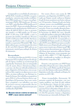 13Hanseníase Neural Primária
Projeto Diretrizes
Associação Médica Brasileira e Conselho Federal de Medicina
Comparando-se os resultados de anticorpos
IgM do PGL-1 testados por ELISA, em quatro
populações – pacientes não tratados; multibaci‑
lares (MB) tratados por 12 meses com poliqui‑
mioterapia (PQT); MB tratados por 24 meses
com PQT e paucibacilares (PB) tratados por 6
meses com PQT – foram encontradas diferenças
estatisticamente significativas (p<0,01) entre os
valores de IgM do PGL-1, entre os pacientes
não tratados e os MB tratados por 12 meses
(6,95 ±1,35 versus 2,78 ±0,69), e entre os
pacientes não tratados e tratados por 24 meses
(12,53 ±2,02 versus 2,62 ±0,79). Não houve
diferença significativa entre os pacientes não
tratados e os pacientes PB tratados59
(B). Esses
dados indicam que o monitoramento dos níveis
do AC anti-PGL-I durante MDT pode ser um
instrumento sensível para avaliação de eficácia
de tratamento.
Recomendação
A sorologia para detecção do PGL-1 é uma
ferramenta útil na avaliação do grau de infecção
pelo M. leprae e também na monitorização da
carga bacilar. Entretanto, deve ser interpretada
à luz do exame clínico e dermatoneurológico
e, por isso, não deve ser utilizada isoladamente
para o diagnóstico de hanseníase, uma vez que
pode ser falso-negativa em alguns poucos casos
MB e, em áreas endêmicas, não distingue in‑
fecção de doença. Em indivíduos soropositivos
para o PGL-1, se houver história clínica e epi‑
demiológica de hanseníase, bem como exame
físico compatível, e em indivíduos com mais
de um tronco nervoso comprometido, deve ser
utilizado o esquema de poliquimioterapia para
multibacilar (PQT/MB).
8.	Quando indicar a biópsia do nervo na
HNP e quais nervos biopsiar?
Em ensaio clínico com coorte de 208
pacientes, cujo diagnóstico de HNP foi confir‑
mado por biópsia neural, realizou-se biópsias
de pele de áreas anestésicas sem lesões cutâneas
em 133 pacientes e biópsias de pele sem lesões
cutâneas, mesmo com sensibilidade preservada
(áreas próximas ao nervo acometido) em 63
pacientes. Foram encontradas alterações histo‑
patológicas compatíveis com alguma das formas
de hanseníase em 58,6% dos casos. Quando
consideradas também as alterações inflamatórias
inespecíficas, a positividade das alterações his‑
topatológicas foi de 81,1%. Comparando-se a
sensibilidade da biópsia neural com a biópsia de
pele (75,9% versus 58,6%) encontra-se sensibi‑
lidade menor com a biópsia de pele, porém é um
exame menos invasivo que a biópsia neural25
(B).
Outros autores demonstraram que a biópsia de
pele dessas áreas apresenta evidências histopa‑
tológicas de hanseníase numa proporção que
varia de 31% a 50%11,13,19,26,36
(C) chegando a
64%, considerando-se também as alterações
inflamatórias inespecíficas26
(C).
Sessenta e sete pacientes com HNP foram
submetidos à biópsia do ramo cutâneo dorsal do
nervo ulnar, sural e fibular superficial. Dezesseis
por cento das biópsias evidenciaram BAAR e o
diagnóstico molecular, embasado na biópsia, foi
positivo em 47%11
(C).
Foram acompanhados, clinicamente, 33
pacientes suspeitos de hanseníase, com neu‑
ropatia periférica, sem lesão de pele evidente
e sem baciloscopia e biópsia de pele positiva,
durante o período de 1994-2004. Todos os
pacientes foram submetidos à biópsia de nervo.
Pela coloração específica e imunohistoquímica,
11 (33,3%) pacientes tiveram o diagnóstico
de hanseníase por intermédio da biópsia21
(C).
 