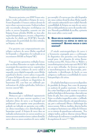 14 Hanseníase Neural Primária
Projeto Diretrizes
Associação Médica Brasileira e Conselho Federal de Medicina
Dezenove pacientes com HNP foram estu‑
dados e todos submetidos à biópsia de nervo.
Foram biopsiados 13 ramos cutâneo-dorsais do
nervo ulnar e seis nervos surais. Embora tenham
sido encontradas alterações morfológicas em
todos os nervos biopsiados, somente em três
biópsias foram referidos BAAR, no item alte‑
rações histopatológicas e, em seis, o diagnóstico
molecular foi obtido por PCR36
(C), havendo
sobreposição de positividade dos dois métodos,
na biópsia, em dois.
Um paciente com comprometimento neu‑
rológico exclusivo do nervo fibular superficial
foi biopsiado e o diagnóstico foi realizado ao se
encontrarem BAAR na biópsia60
(C).
Uma paciente apresentou múltiplas forma‑
ções saculares flutuantes na região subcutânea
na projeção dos seguintes nervos: supratroclear
esquerdo, ramos cutâneos do nervo radial à
esquerda, nervo digital à esquerda, nervo fibular
superficial à direita e nervo safeno à esquerda.
O exame da biópsia do ramo cutâneo do nervo
radial esquerdo conduziu ao diagnóstico de
hanseníase BT, com base em infiltrado gra‑
nulomatoso de células epitelioides, linfócitos e
necrose caseosa61
(C).
Recomendação
Destaca-se que o indubitável espessamento
do nervo ou do ramo nervoso sensitivo é um
indicativo clínico do nervo a ser biopsiado por
profissional com expertise nesse procedimento,
podendo ser indicada em pacientes com evidên‑
cia clínico-neurológica e/ou eletrofisiológica de
hanseníase neural. A biópsia de nervo deve ser
realizada exclusivamente em nervos sensitivos ou
ramos nervosos sensitivos (ramo cutâneo dorsal do
nervo ulnar ou ramos sensitivos do nervo radial,
por exemplo). Os nervos que têm sido biopsiados
são: ramo cutâneo dorsal do ulnar, fibular superfi‑
cial e ramo(s) cutâneo(s) do nervo radial. Havendo
a possibilidade de biópsia em mais de um nervo,
deve ser dada preferência a nervo do membro infe‑
rior. Havendo possibilidade de escolha, a primeira
deve recair sobre o nervo sural.
9.	 Quais são os padrões histopatológicos
encontrados na biópsia de nervo na
hanseniase? Quando indicar o corte
semifino?
O estudo anatomopatológico do nervo é
a ferramenta empregada para a confirmação
do diagnóstico dos pacientes com hanseníase
neural pura. As colorações de rotina (hema‑
toxilina-eosina-HE, Faraco-Fite ou Wade) e a
imunohistoquímica (anticorpo anti-BCG)21
(C)
são as mais utilizadas. As técnicas especiais e
a imunohistoquímica são direcionadas, prin‑
cipalmente, à identificação do bacilo ou seus
antígenos e melhoram a sensibilidade do exame
histopatológico de rotina.
Os achados histológicos nos nervos dependem
da gravidade da doença, bem como da presença
ou ausência de quadros reacionais. A avaliação
dos cortes histológicos pode mostrar os mesmos
padrões histológicos da hanseníase, observados nas
lesões de pele, bem como quadros inespecíficos.
Entre os achados inespecíficos estão: o infiltrado
inflamatóriocrônicodiscreto,não-granulomatoso,
epi, peri e endoneural; fibrose e hialinização dos
ramos neurais. Pode-se, também, detectar bacilos
ou antígenos bacterianos nas células de Schwann
ou no interior de granulomas endoneurais. Nos
estágios tardios, pode-se observar extensa fibrose
e hialinização do endoneuro e completa destruição
da arquitetura do nervo11,21,36
(C).
 