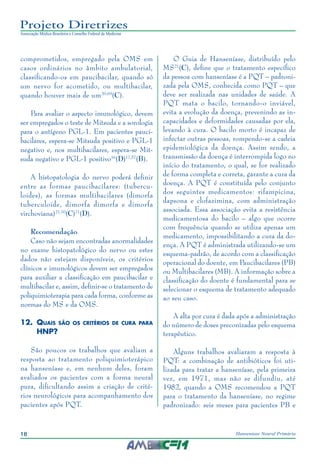 18 Hanseníase Neural Primária
Projeto Diretrizes
Associação Médica Brasileira e Conselho Federal de Medicina
comprometidos, empregado pela OMS em
casos ordinários no âmbito ambulatorial,
classificando-os em paucibacilar, quando só
um nervo for acometido, ou multibacilar,
quando houver mais de um20,69
(C).
Para avaliar o aspecto imunológico, devem
ser empregados o teste de Mitsuda e a sorologia
para o antígeno PGL-1. Em pacientes pauci‑
bacilares, espera-se Mitsuda positivo e PGL-1
negativo e, nos multibacilares, espera-se Mit‑
suda negativo e PGL-1 positivo16
(D)17,57
(B).
A histopatologia do nervo poderá definir
entre as formas paucibacilares: (tubercu‑
loides), as formas multibacilares (dimorfa
tuberculoide, dimorfa dimorfa e dimorfa
virchoviana)21,70
(C)71
(D).
Recomendação
Caso não sejam encontradas anormalidades
no exame histopatológico do nervo ou estes
dados não estejam disponíveis, os critérios
clínicos e imunológicos devem ser empregados
para auxiliar a classificação em paucibacilar e
multibacilar e, assim, definir-se o tratamento de
poliquimioterapia para cada forma, conforme as
normas do MS e da OMS.	
12.	 Quais são os critérios de cura para
HNP?
São poucos os trabalhos que avaliam a
resposta ao tratamento poliquimioterápico
na hanseníase e, em nenhum deles, foram
avaliados os pacientes com a forma neural
pura, dificultando assim a criação de crité‑
rios neurológicos para acompanhamento dos
pacientes após PQT.
O Guia de Hanseníase, distribuído pelo
MS21
(C), define que o tratamento específico
da pessoa com hanseníase é a PQT – padroni‑
zada pela OMS, conhecida como PQT – que
deve ser realizada nas unidades de saúde. A
PQT mata o bacilo, tornando-o inviável,
evita a evolução da doença, prevenindo as in‑
capacidades e deformidades causadas por ela,
levando à cura. O bacilo morto é incapaz de
infectar outras pessoas, rompendo-se a cadeia
epidemiológica da doença. Assim sendo, a
transmissão da doença é interrompida logo no
início do tratamento, o qual, se for realizado
de forma completa e correta, garante a cura da
doença. A PQT é constituída pelo conjunto
dos seguintes medicamentos: rifampicina,
dapsona e clofazimina, com administração
associada. Essa associação evita a resistência
medicamentosa do bacilo – algo que ocorre
com frequência quando se utiliza apenas um
medicamento, impossibilitando a cura da do‑
ença. A PQT é administrada utilizando-se um
esquema-padrão, de acordo com a classificação
operacional do doente, em Paucibacilares (PB)
ou Multibacilares (MB). A informação sobre a
classificação do doente é fundamental para se
selecionar o esquema de tratamento adequado
ao seu caso.
A alta por cura é dada após a administração
do número de doses preconizadas pelo esquema
terapêutico.
Alguns trabalhos avaliaram a resposta à
PQT: a combinação de antibióticos foi uti‑
lizada para tratar a hanseníase, pela primeira
vez, em 1971, mas não se difundiu, até
1982, quando a OMS recomendou a PQT
para o tratamento da hanseníase, no regime
padronizado: seis meses para pacientes PB e
 