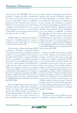 19Hanseníase Neural Primária
Projeto Diretrizes
Associação Médica Brasileira e Conselho Federal de Medicina
24 meses para casos MB72
(D). Esses autores
avaliaram o impacto da PQT, consideraram
seu efeito nos dois principais processos que
causam incapacidade: neurite e proliferação
bacteriana local. Segundo esses autores, a
PQT tem uma desvantagem, pois não elimina
o antígeno antimicrobiano dos nervos, o qual
pode perpetuar as neurites e causar futuras
incapacidades, ao longo tempo, mesmo depois
de o paciente estar “curado”.
A PQT melhorou a resposta ao tratamento,
entretanto, a atividade persistente, reações e
recidivas têm sido observadas em uma parte
considerável dos pacientes73
(C).
Na hanseníase, a falência das drogas (PQT)
em destruir o M. leprae e a persistência deste
microrganismo viável são as principais causas de
recidiva. Os nervos periféricos são os maiores
reservatórios de M. leprae e a prevenção do dano
neural é a prioridade, com qualquer espécie de
intervenção. Em um estudo para avaliar o efeito
do uso de corticosteroides na atividade bacte‑
ricida, clearance e dano neural na hanseníase,
utilizou-se os seguintes critérios como resposta
ao tratamento PQT: a) a regressão clínica da le‑
são; b) a eliminação do M. leprae e seus antígenos
das lesões, c) regressão do granuloma, d) melhora
evolutiva na função do nervo; e) determinação
da viabilidade bacteriana utilizando o mouse foot
pad (MFP)74
(B).
Rao et al.75
(B) avaliaram a eficácia do regime
alternativo (dapsona, clofazimina e rifampicina
durante seis meses, tanto para pacientes PB
quanto para MB), baseado em parâmetros
clínicos, histopatológicos e de aderência. Nesse
estudo, pacientes com a forma neural pura
foram excluídos. Foram utilizados os seguintes
critérios clínicos: hipopigmentação da lesão,
presença de eritema, infiltração, aparência
da lesão, hipoestesia ou anestesia. Todos es‑
ses parâmetros obtiveram uma classificação,
como: ausente, leve, moderado ou acentuado.
Os critérios histopatológicos utilizados foram:
número de lesões de pele, infiltração e tamanho
da lesão. Esses parâmetros foram classificados
como sem melhora ou melhorado. A avaliação
foi realizada aos 6, 12 e 18 meses após o início
da PQT. O resultado mostrou uma resposta
significativamente mais pobre no tratamento
alternativo, tanto sob o ponto de vista clínico
(35% contra 77% no grupo PQT-OMS) quan‑
to histopatológico (50% comparado a 100% do
grupo PQT-OMS), quando comparado à PQT
preconizada pela OMS.
Murray et al.76
(C) descreveram um relato
breve sobre a falência no tratamento da han‑
seníase. A recidiva na hanseníase ocorre após
o tratamento completo e apropriado da PQT,
com a recorrência do crescimento bacilar ativo
resultando em novos sinais e sintomas, compa‑
tíveis com a doença. Vários achados ajudam a
definir a recidiva: clínica (compatível com sinais
e sintomas), estado bacteriológico (baciloscopia,
BAAR do material biopsiado) e estado histopa‑
tológico (presença e natureza da inflamação).
Recidiva foi definida por uma combinação de
novos sinais e sintomas e a presença de novos
BAAR na pele ou biópsia de nervo. A taxa de
recidiva varia de 1% a mais de 40%, dependen‑
do: do tipo de droga, duração do seguimento e se
foi determinada pelo exame físico ou esfregaço
da pele ou biópsia.
Recomendação
O paciente com a forma HNP que tiver
completado o tratamento PQT é considerado
 