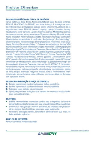 2 Hanseníase Neural Primária
Projeto Diretrizes
Associação Médica Brasileira e Conselho Federal de Medicina
DESCRIÇÃO DO MÉTODO DE COLETA DE EVIDÊNCIA
Para a elaboração desta diretriz, foram consultadas as bases de dados primárias,
MEDLINE, LILACS/SciELO e EMBASE, sem limite de tempo. A estratégia de busca
de evidência incluiu a utilização de palavras-chaves (Mesh Terms), utilizando-se os
seguintes descritores: MEDLINE: Hansen’s, Leprosy; Leprosy Tuberculoid; Leprosy,
Paucibacillary, neural leprosies; Leprosy, Borderline; Leprosy, Multibacillary; Leprosy,
Lepromatous; lepromin; primary neural leprosy OR pure neural leprosy OR neuritic leprosy;
Neural conduction, Action Potentials, Synaptic Transmission; Neurologic Examination;
Mycobacterium leprae/isolation & purification, Skin/pathology*, Skin/microbiology*,
electromyography; electrophysiologic; Electrophysiological Phenomena; nerve tissue;
biopsy; Peripheral Nerves/microbiology**, Peripheral Nerves/pathology, “Leprosy” AND
Neural Conduction OR Action Potentials OR Synaptic Transmission; Electromyography OR
Electrophysiology OR Electrophysiological Phenomena; Neural Conduction OR Neurologic
Examination* OR Peripheral Nervous System Diseases/diagnosis*; paucibacillary leprosy,
steroids; “Leprosy, Tuberculoid/therapy” AND “Steroids”; “Leprosy, Paucibacillary” AND
“Leprosy, Paucibacillary/drug therapy”; phenolic glycolipid I, Mycobacterium leprae
OR 4’’-phenolic-6-O-methylpropanoyl-beta-D-glucopyranoside); Leprosy OR Leprosy/
immunology*OR Mycobacterium leprae/immunology*; (Glycolipids/immunology* OR
Immunoglobulin M/analysis; Polymerase chain reaction. LILACS/SciELO: Hanseníase;
hanseníase neural pura; hanseníase primariamente neural; hanseníase paucibacilar;
condução nervosa; eletroneuromiografia; eletrofisiologia; neurofisiologia; biópsia
de nervo; terapia; esteroides, Reação de Mitsuda. Para as recomendações foram
consideradas as referências de maior evidência e o consenso, obtido em discussão
com o grupo de autores.
GRAU DE RECOMENDAÇÃO E FORÇA DE EVIDÊNCIA
A: 	Estudos experimentais ou observacionais de melhor consistência.
B: 	Estudos experimentais ou observacionais de menor consistência.
C: 	 Relatos de casos (estudos não controlados).
D:	 Opinião desprovida de avaliação crítica, baseada em consensos, estudos fisioló-
gicos ou modelos animais.
OBJETIVOS:
•	 Elaborar recomendações e normatizar conduta para o diagnóstico da forma de
apresentação neural da hanseníase,com base em evidências científicas consistentes.
•	 Direcionar as instruções para médicos assistentes, no âmbito da atenção secun-
dária e terciária da rede pública e sistema de saúde suplementar.
•	 Favorecer a população assistida, composta de beneficiários do SUS e SSS, de
todas as idades e gêneros.
CONFLITO DE INTERESSE:
Nenhum conflito de interesse declarado.
 