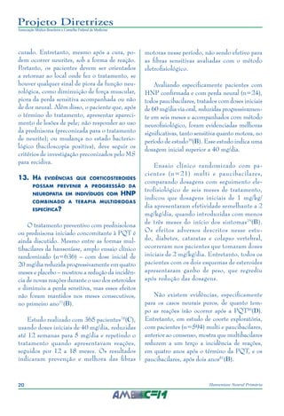 20 Hanseníase Neural Primária
Projeto Diretrizes
Associação Médica Brasileira e Conselho Federal de Medicina
curado. Entretanto, mesmo após a cura, po‑
dem ocorrer neurites, sob a forma de reação.
Portanto, os pacientes devem ser orientados
a retornar ao local onde fez o tratamento, se
houver qualquer sinal de piora da função neu‑
rológica, como diminuição de força muscular,
piora da perda sensitiva acompanhada ou não
de dor neural. Além disso, o paciente que, após
o término do tratamento, apresentar apareci‑
mento de lesões de pele; não responder ao uso
da prednisona (preconizada para o tratamento
de neurite); ou mudança no estado bacterio‑
lógico (baciloscopia positiva), deve seguir os
critérios de investigação preconizados pelo MS
para recidiva.
13.	 Há evidências que corticosteroides
possam prevenir a progressão da
neuropatia em indivíduos com HNP
combinado a terapia multidrogas
específica?
O tratamento preventivo com prednisolona
ou prednisona iniciado concomitante à PQT é
ainda discutido. Mesmo entre as formas mul‑
tibacilares da hanseníase, amplo ensaio clínico
randomizado (n=636) – com dose inicial de
20 mg/dia reduzida progressivamente em quatro
meses e placebo – mostrou a redução da incidên‑
cia de novas reações durante o uso dos esteroides
e diminuiu a perda sensitiva, mas esses efeitos
não foram mantidos nos meses consecutivos,
no primeiro ano77
(B).
Estudo realizado com 365 pacientes78
(C),
usando doses iniciais de 40 mg/dia, reduzidas
até 12 semanas para 5 mg/dia e repetindo o
tratamento quando apresentavam reações,
seguidos por 12 a 18 meses. Os resultados
indicaram prevenção e melhora das fibras
motoras nesse período, não sendo efetivo para
as fibras sensitivas avaliadas com o método
eletrofisiológico.
Avaliando especificamente pacientes com
HNP confirmada e com perda neural (n=24),
todos paucibacilares, tratados com doses iniciais
de 60 mg/dia via oral, reduzidas progressivamen‑
te em seis meses e acompanhados com método
neurofisiológico, foram evidenciadas melhoras
significativas, tanto sensitiva quanto motora, no
período de estudo39
(B). Esse estudo indica uma
dosagem inicial superior a 40 mg/dia.
Ensaio clínico randomizado com pa‑
cientes (n=21) multi e paucibacilares,
comparando dosagens com seguimento ele‑
trofisiológico de seis meses de tratamento,
indicou que dosagens iniciais de 1 mg/kg/
dia apresentaram efetividade semelhante a 2
mg/kg/dia, quando introduzidas com menos
de três meses do início dos sintomas79
(B).
Os efeitos adversos descritos nesse estu‑
do, diabetes, cataratas e colapso vertebral,
ocorreram nos pacientes que tomaram doses
iniciais de 2 mg/kg/dia. Entretanto, todos os
pacientes com os dois esquemas de esteroides
apresentaram ganho de peso, que regrediu
após redução das dosagens.
Não existem evidências, especificamente
para os casos neurais puros, de quanto tem‑
po as reações irão ocorrer após a PQT80
(D).
Entretanto, em estudo de coorte exploratória,
com pacientes (n=594) multi e paucibacilares,
anterior ao consenso, mostra que multibacilares
reduzem a um terço a incidência de reações,
em quatro anos após o término da PQT, e os
paucibacilares, após dois anos81
(B).
 