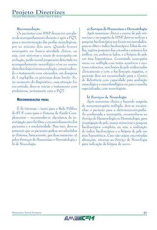 21Hanseníase Neural Primária
Projeto Diretrizes
Associação Médica Brasileira e Conselho Federal de Medicina
Recomendação
Os pacientes com HNP devem ter um pla‑
no de acompanhamento durante e após a PQT,
para a monitorização das perdas neurológicas,
por no mínimo dois anos. Quando houver
neuropatia em franca atividade clínica, ou
seja, com sintomas e sinais de neuropatia em
evolução, perda neural progressiva detectada no
acompanhamento neurológico e/ou no exame
eletrofisiológico/neurocondução, estará indica‑
do o tratamento com esteroides, em dosagens
de 1 mg/kg/dia ou próximas desse limite. Se,
no momento do diagnóstico, essa situação for
encontrada, deve-se iniciar o tratamento com
prednisona, juntamente com a PQT.
Recomendação final
É de interesse – tanto para a Rede Pública
do SUS como para o Sistema de Saúde Com‑
plementar – recomendar-se algoritmos da in‑
vestigação para facilitar o encaminhamento dos
pacientes e a resolutividade. Para isso, deve-se
presumir que os pacientes podem ser admitidos
ao Sistema, basicamente, por duas maneiras: a)
pelos Serviços de Hanseníase e Dermatologia e
b) de Neurologia.
a) Serviços de Hanseníase e Dermatologia
Após anamnese clínica e exame de pele mi‑
nucioso e na suspeita de HNP, deve‑se realizar a
pesquisa baciloscópica nos locais recomendados,
para se obter o índice baciloscópico: lobos da ore‑
lha, regiões posterior dos cotovelos e anterior dos
joelhos, em ambos os lados, e a biópsia de pele
em área hipoestésica. Constatada neuropatia
mono ou múltipla com testes sensitivos e mo‑
tores rotineiros, sem lesões de pele evidenciadas
clinicamente e com a baciloscopia negativa, o
paciente deve ser encaminhado para o Centro
de Referência com capacidade para avaliação
neurológica e neurofisiológica ou para consulta
especializada, com neurologista.
b) Serviços de Neurologia
Após anamnese clínica e havendo suspeita
de mononeuropatia múltipla, deve-se encami‑
nhar o paciente para a eletroneuromiografia.
Se confirmada a neuropatia, encaminha-se ao
Serviço de Hansenologia ou Dermatologia, para
investigação de pele, exame minucioso e pesquisa
baciloscópica completa, ou seja, a realização
do índice baciloscópico e a biópsia de pele em
área hipoestésica. Caso não sejam encontradas
alterações, retornar ao Serviço de Neurologia
para indicação da biópsia de nervo.
 