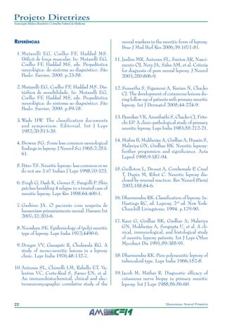 22 Hanseníase Neural Primária
Projeto Diretrizes
Associação Médica Brasileira e Conselho Federal de Medicina
Referências
	 1.	Mutarelli EG, Coelho FF, Haddad MS.
Déficit de força muscular. In: Mutarelli EG,
Coelho FF, Haddad MS, eds. Propedêutica
neurológica: do sintoma ao diagnóstico. São
Paulo: Sarvier; 2000. p.23-58.
	 2.	Mutarelli EG, Coelho FF, Haddad MS. Dis‑
túrbios de sensibilidade. In: Mutarelli EG,
Coelho FF, Haddad MS, eds. Propedêutica
neurológica: do sintoma ao diagnóstico. São
Paulo: Sarvier; 2000. p.59-78.
	 3.	Wade HW. The classification documents
and symposium. Editorial. Int J Lepr
1952;20:513-20.
	 4.	Browne SG. Some less common neurological
findings in leprosy. J Neurol Sci 1965;2:253-
61.
	 5.	Petro TS. Neuritic leprosy- less common or we
do not see 3 it? Indian J Lepr 1998;70:323.
	 6.	Singh G, Dash K, Grover S, Sangolli P. Skin
patches heralding 4 relapse in a treated case of
neuritic leprosy. Lepr Rev 1998;64:400-1.
	 7.	Garbino JA. O paciente com suspeita de
hanseníase primariamente neural. Hansen Int
2007;32:203-6.
	 8.	Noordeen SK. Epidemiology of (poly) neuritic
type of leprosy. Lepr India 1972;4490-6.
	 9.	Dongre VV, Ganapati R, Chulawala RG. A
study of mono-neuritic lesions in a leprosy
clinic. Lepr India 1976;48:132-7.
	10.	Antunes SL, Chimelli LM, Rabello ET, Va‑
lentim VC, Corte-Real S, Sarno EN, et al.
An immunohistochemical, clinical and elec‑
troneuromyographic correlative study of the
neural markers in the neuritic form of leprosy.
Braz J Med Biol Res 2006;39:1071-81.
	11.	Jardim MR, Antunes SL, Santos AR, Nasci‑
mento OJ, Nery JA, Sales AM, et al. Criteria
for diagnosis of pure neural leprosy. J Neurol
2003;250:806-9.
	12.	Suneetha S, Sigamoni A, Kurian N, Chacko
CJ. The development of cutaneous lesions du‑
ring follow-up of patients with primary neuritic
leprosy. Int J Dermatol 2005;44:224-9.
	13.	Pannikar VK, Arunthathi S, Chacko CJ, Frits‑
chi EP. A clinic-pathological study of primary
neuritic leprosy. Lepr India 1983;55:212-21.
	14.	Mishra B, Mukherjee A, Girdhar A, Husain S,
Malaviya GN, Girdhar BK. Neuritic leprosy:
further progression and significance. Acta
Leprol 1995;9:187-94.
15.	Guilloton L, Drouet A, Combemale P, Cruel
T, Dupin M, Ribot C. Neuritic leprosy dis‑
closed by reversal reaction. Rev Neurol (Paris)
2002;158:84-6.
16.	Dharmendra RK. Classification of leprosy. In:
Hastings RC, ed. Leprosy. 2nd
ed. New York:
Churchill Livingstone; 1994. p.179-90.
	17.	Kaur G, Girdhar BK, Girdhar A; Malaviya
GN, Mukherjee A, Sengupta U, et al. A cli‑
nical, immunological, and histological study
of neuritic leprosy patients. Int J Lepr Other
Mycobact Dis 1991;59:385-91.
	18.	Dharmendra RK. Pure polyneuritic leprosy of
tuberculoid type. Lepr India 1966;152-8.
	19.	Jacob M, Mathai R. Diagnostic efficacy of
cutaneous nerve biopsy in primary neuritic
leprosy. Int J Lepr 1988;56:56-60.
 