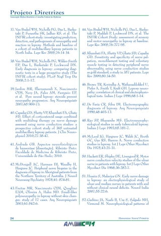 24 Hanseníase Neural Primária
Projeto Diretrizes
Associação Médica Brasileira e Conselho Federal de Medicina
37.	Van Brakel WH, Nicholls PG, Das L, Barka‑
taki P, Suneetha SK, Jadhav RS, et al. The
INFIR cohort study: investigating prediction,
detection, and pathogenesis of neuropathy and
reaction in leprosy. Methods and baseline of
a cohort of multibacillary leprosy patients in
North Índia. Lepr Rev 2005;76:14 34.
38.	Van Brakel WH, Nicholls PG, Wilder-Smith
EP, Das L, Barkataki P, Lockwood DN.
Early diagnosis in leprosy: comparing diag‑
nostic tests in a large prospetive study (The
INFIR cohort study). PLoS Negl Trop Dis
2008;2:1-12.
39.	Jardim MR, Illarramendi X, Nascimento
OJM, Nery JA, Sales AM, Sampaio EP,
et al. Pure neural leprosy: steroids prevent
neuropathy progression. Arq Neuropsiquiatr
2007;65:969-73.
40.	Capadia GD, Shetty VP, Khambati FA, Ghate
SD. Effect of corticosteroid usage combined
with multidrug therapy on nerve damage
assessed using nerve conduction studies: a
prospective cohort study of 365 untreated
multibacillary leprosy patients. J Clin Neuro‑
physiol 2010;27:38-47.
41.	Andrade GB. Aspectos neurofisiológicos
da hanseníase [dissertação]. Ribeirão Preto:
Faculdade de Medicina de Ribeirão Preto,
Universidade de São Paulo; 2010.
42.	McDougall AC, Harman DJ, Waudby H,
Hargrave JC. Peripheral nerve biopsies in the
diagnosis of leprosy in Aboriginal patients from
the Northern Territory of Austrália. J Neurol
Neurosurg Psychiatry 1978;41: 874-81.
43.	Freitas MR, Nascimento OJM, Quaglino
EAM, Oliveira A, Hahn MD. Small-fiber
polyneuropathy in leprosy without skin chan‑
ges: study of 17 cases. Arq Neuropsiquiatr
2003;61:542-6.
44.	Van Brakel WH, Nicholls PG, Das L, Barka‑
taki P, Maddali P, Lockwood DN, et al. The
INFIR Cohort Study: assessment of sensory
and motor neuropathy in leprosy at baseline.
Lepr Rev 2005;76:277-95.
45.	Khambati FA, Shetty VP, Ghate SD, Capadia
GD. Sensitivity and specificity of nerve pal‑
pation, monofilament testing and voluntary
muscle testing in detecting peripheral nerve
abnormality, using nerve conduction studies
as gold standard; a study in 357 patients. Lepr
Rev 2009;80:34-50.
46.	Brown TR, Kovindha A, Wathanadilokkol U,
Piefer A, Smith T, Kraft GH. Leprosy neuro‑
pathy: correlation of clinical and electrophysio‑
logical tests. Indian J Lepr 1996;68:1-14.
47.	De Faria CR, Silva IM. Electromyographic
diagnosis of leprosy. Arq Neuropsiquiatr
1990;48:403-13.
48.	Rao SP, Bharambe MS. Electroneurophy‑
siological studies in early tuberculoid leprosy.
Indian J Lepr 1993;65:181-7.
49.	McLeod JG, Hargrave JC, Walsh JC, Booth
GC, Gye RS, Barron A. Nerve conduction
studies in leprosy. Int J Lepr Other Mycobact
Dis 1975;43:21-31.
50.	Hackett ER, Shipley DE, Livengood R. Motor
nerve conduction velocity studies of the ulnar
nerve in patients with leprosy. Int J Lepr Other
Mycobact Dis 1968;36:282-7.
51.	Husain S, Malaviya GN. Early nerve damage
in leprosy: an electrophysiological study of
ulnar and median nerves in patients with and
without clinical neural deficits. Neurol India
2007;55:22-6.
52.	Garbino JA, Naafs B, Ura S, Salgado MH,
Virmond M. Neurophysiological patterns of
 