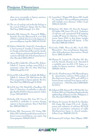 25Hanseníase Neural Primária
Projeto Diretrizes
Associação Médica Brasileira e Conselho Federal de Medicina
ulnar nerve neuropathy in leprosy reactions.
Lepr Rev 2010;81:206-15.
53.	The use of serology and molecular biology in
the control of Hansen’ disease. Rev Soc Bras
Med Trop 2008;41(suppl. 2):1-103.
54.	Jardim MR, Antunes SL, Simons B, Wilden‑
beest JG, Nery JA, Illarramendi X, et al. Role
of PGL-I antibody detection in the diagnosis of
pure neural leprosy. Lepr Rev 2005;76:232-40.
55.	Buhrer-Sekula HL, Smits GC, Gussenhoven
J, Van Leeuwen S, Amador T, Fujiwara PR, et
al. Simple and fast lateral flow test for classifi‑
cation of leprosy patients and identification of
contacts with high risk of developing leprosy. J
Clin Microbiol 2003;1991-5.
56.	Moura RS, Calado KL, Oliveira ML, Buhrer-
Sekula S. Leprosy serology using PGL-I: a
systematic review. Rev Soc Bras Med Trop
2008;41(supl.II):11-8.
57.	Grossi MA, Leboeuf MA, Andrade AR, Bührer-
Sékula S, Antunes CM. Risk factors for ML
Flow seropositivity in leprosy patients. Rev Soc
Bras Med Trop 2008;41(suppl 2):39-44.
58.	Lal H, Jain VK, Mittal RA, Chaudhary SD,
Saini V. Detection of antibodies to phenolic
glycolipid by ELISA in leprosy patients. Indian
J Lepr 1993;65:95-9.
59.	Zenha EM, Ferreira MA, Foss NT. Use of
anti-PGL-1 antibodies to monitor therapy
regimes in leprosy patients. Braz J Med Biol
Res 2009;42:968-72.
60.	Freitas MR, Nascimento OJ, Freitas MR,
Hahn MD. Isolated superficial peroneal nerve
lesion in pure neural leprosy: case report. Arq
Neuropsiquiatr 2004;62:535-9.
61.	Laxmisha C, Thappa DM, Kumar MS, Joseph
LC, Jayanthi S. Pure neural leprosy presenting
with multiple nerve abscesses. Indian J Lepr
2004;76:343-50.
62.	Martinez AN, Britto CF, Nery JA, Sampaio
EP, Jardim MR, Sarno EN, et al. Evaluation
of real-time and conventional PCR targeting
complex 85 genes for detection of Mycobac‑
terium leprae DNA in skin biopsy samples
from patients diagnosed with leprosy. J Clin
Microbiol 2006;44:3154-9.
63.	Cunha FMB, Werneck MC, Scola RH,
Werneck LC. Pure neural leprosy: diagnostic
value of the polymerase chain reaction. Muscle
Nerve 2006;33:409-14.
64.	Sharma R, Lavania M, Chauhan DS, Ka‑
toch K, Amresh, Pramod, et al. Potential of
a metabolic gene (accA3) of M. leprae as a
marker for leprosy reactions. Indian J Lepr
2009;81:141-8.
65.	Lini N, Shankernarayan NP, Dharmalingam
K. Quantitative real-time PCR analysis of
Mycobacterium leprae DNA and mRNA in
human biopsy material from leprosy and re‑
actional cases. J Med Microbiol 2009;58(Pt
6):753-9.
66.	Sakamuri RM, Kimura M, Li W, Kim HC, Lee
H, Kiran MD, et al. Population-based molecular
epidemiology of leprosy in Cebu, Philippines. J
Clin Microbiol 2009;47:2844-54.
67.	Sharma R, Lavania M, Katoch K, Chauhan
DS, Gupta AK, Gupta UD, et al. Develo‑
pment and evaluation of real-time RT-PCR
assay for quantitative estimation of viable
Mycobacterium leprae in clinical samples.
Indian J Lepr 2008;80:315-21.
68.	Sansarricq H. La lepre. Paris: Ellipses; 1995.
 
