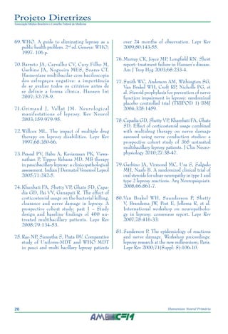 26 Hanseníase Neural Primária
Projeto Diretrizes
Associação Médica Brasileira e Conselho Federal de Medicina
69.	WHO. A guide to eliminating leprosy as a
public health problem. 2nd
ed. Geneva: WHO;
1997. 106 p.
70.	Barreto JA, Carvalho CV, Cury Filho M,
Garbino JA, Nogueira MES, Soares CT.
Hanseníase multibacilar com baciloscopia
dos esfregaços negativa: a importância
de se avaliar todos os critérios antes de
se definir a forma clínica. Hansen Int
2007;32:75-9.
71.	Grimaud J, Vallat JM. Neurological
manifestations of leprosy. Rev Neurol
2003;159:979-95.
72.	Willcox ML. The impact of multiple drug
therapy on leprosy disabilities. Lepr Rev
1997;68:350-66.
73.	Prasad PV, Babu A, Kaviarasan PK, Viswa‑
nathan P, Tippoo Rehana MD. MB therapy
in paucibacillary leprosy: a clinicopathological
assessment. Indian J Dermatol Venereol Leprol
2005;71:242-5.
74.	Khanbati FA, Shetty VP, Ghate SD, Capa‑
dia GD, Pai VV, Ganapati R. The effect of
corticosteroid usage on the bacterial killing,
clearance and nerve damage in leprosy. A
prospective cohort study: part 1 – Study
design and baseline findings of 400 un‑
treated multibacillary patients. Lepr Rev
2008;79:134-53.
75.	Rao NP, Suneetha S, Prata DV. Comparative
study of Uniform-MDT and WHO MDT
in pauci and multi bacillary leprosy patients
over 24 months of observation. Lepr Rev
2009;80:143-55.
76.	Murray CK, Joyce MP, Longfield RN. Short
report: treatment failure in Hansen’s disease.
Am J Trop Hyg 2003;68:233-4.
77.	Smith WC, Anderson AM, Withington SG,
Van Brakel WH, Croft RP, Nicholls PG, et
al. Steroid prophylaxis for prevention of nerve
function impairment in leprosy: randomized
placebo controlled trial (TRIPOD 1) BMJ
2004;328:1459.
78.	Capadia GD, Shetty VP, Khambati FA, Ghate
SD. Effect of corticosteroid usage combined
with multidrug therapy on nerve damage
assessed using nerve conduction studies: a
prospective cohort study of 365 untreated
multibacillary leprosy patients. J Clin Neuro‑
physiology 2010;27:38-47.
79.	Garbino JA, Virmond MC, Ura S, Salgado
MH, Naafs B. A randomized clinical trial of
oral steroids for ulnar neuropathy in type 1 and
type 2 leprosy reactions. Arq Neuropsiquiatr.
2008;66:861-7.
80.	Van Brakel WH, Saunderson P, Shetty
V, Brandsma JW, Post E, Jellema R, et al.
International workshop on neuropatholo‑
gy in leprosy: consensus report. Lepr Rev
2007;78:416-33.
81.	Sanderson P. The epidemiology of reactions
and nerve damage. Workshop proceedings:
leprosy research at the new millennium; Paris.
Lepr Rev 2000;71(Suppl: S):106-10.
 
