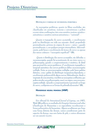 3Hanseníase Neural Primária
Projeto Diretrizes
Associação Médica Brasileira e Conselho Federal de Medicina
Introdução
Definição e formas de neuropatia periférica
As neuropatias periféricas, quanto às fibras envolvidas, são
classificadas em sensitivas, motoras e autonômicas e podem
ocorrer várias combinações, tais como sensitivo‑motora, sensitivo-
autonômica e sensitivo-motora-autonômica – “universal”.
Quanto à topografia do nervo acometido, o envolvimento
pode ter distribuição em toda sua extensão: distal, progredindo
proximalmente; próximo às origens do nervo – raízes – quando
proximalmente; e, em qualquer posição intermediária. Adicional‑
mente, pode haver o envolvimento do tronco do nervo ou apenas
dos ramos cutâneos –“neuropatia superficial”1,2
(D).
Quanto à distribuição dos nervos acometidos, são definidas: a
mononeuropatia, quando há acometimento de um único nervo e a
polineuropatia, quando o comprometimento é simétrico, de distal
para proximal dos nervos periféricos. O envolvimento topográfico e
temporal assimétrico dos nervos periféricos define mononeuropatia
múltipla. Entre as mononeuropatias múltiplas, pode haver padrões
distintos, como: padrão de distribuição temperatura-dependente; o
envolvimento preferencial de alguns nervos, bilateralmente, dando a
impressão de uma simetria; e também as neuropatias confluentes, que
podemsimularumapolineuropatia,masé,naorigem,umamononeu‑
ropatia múltipla. Quando o comprometimento é proximal e ao longo
do nervo, configuram-se as formas de polirradiculoneurites1,2
(D).
Hanseníase neural primária (HNP)
Definição
Em editorial do International Journal of Leprosy, em 1952,
Wade3
(D) publicou os resultados do Simpósio Internacional sobre
Classificação da Hanseníase e os especialistas reconheceram a
forma polineurítica da hanseníase. Alguns acreditavam que fosse
uma forma distinta das demais, outros consideravam parte do
espectro da doença, mas sem lesões de pele, e outros afirmavam
ser um assunto incerto.
 