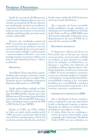 4 Hanseníase Neural Primária
Projeto Diretrizes
Associação Médica Brasileira e Conselho Federal de Medicina
Estudo de uma série de 20.000 pacientes
com hanseníase, diagnosticados em cinco con‑
tinentes, em um período de 28 anos, observou
que manifestações neuríticas, principalmente
a parestesia localizada, são comuns, apresen‑
tando-se como mononeurites ou mononeurites
múltiplas, podendo preceder, por muitos meses,
as lesões cutâneas4
(C).
Portanto, são considerados suspeitos de
HNP os pacientes que apresentam o com‑
prometimento nervoso periférico como pri‑
meira manifestação do tipo mononeuropatia,
mononeuropatia múltipla ou polineuropatia
– mononeuropatia confluentes –, sem outra
etiologia suspeita na anamnese médica e sem
lesão de pele identificável clínica e labora‑
torialmente.
Prevalência
A prevalência é baixa, mas pode ser superes‑
timada em duas situações: a) quando a investi‑
gação das lesões de pele não é completa5,6
(C) e
b) quando não são consideradas as doenças de
diagnóstico diferencial com a HNP7
(D).
Estudo epidemiológico realizado na Índia,
em 1972, relatou o seguimento de uma popu‑
lação de 8.000 indivíduos, durante cinco anos;
800 pacientes de hanseníase foram detectados,
entre os quais, 106 casos de HNP. Nessa popu‑
lação, a prevalência anual, no período de 1966
a 1970, foi de 8,2 por 10008
(C).
Dongre et al.9
(C), em 1976, também
na Índia, em amplo estudo populacional de
11581 pacientes, encontraram 494 (4,3%)
casos da forma neural primária e 143 (1,2%)
com lesões anestésicas localizadas, sem lesões
de pele visíveis, totalizando 5,5% de pacientes
sem lesões de pele identificáveis.
Até o momento, não foram encontrados
estudos semelhantes, no país, entretanto, em
Ambulatório de Centro de Referência do Estado
de São Paulo, em 20 anos (1985-2005), entre
162 pacientes submetidos à biópsia de nervos,
diagnosticaram-se 34 casos de HNP, isto é,
menos de dois casos por ano7
(D).
Diagnóstico diferencial
O diagnóstico diferencial deverá ser
direcionado para as doenças que causem
mononeuropatia, mononeuropatia múltipla
ou similares, as quais suportam um amplo
elenco de etiologias: a) inflamatórias: co‑
lagenoses e vasculites não-sistêmicas; b)
metabólicas: diabetes, hipotireoidismo e dis‑
função hipofisária; c) infecciosas: hanseníase
e AIDS; d) causas traumáticas e posturais,
ou seja, as compressões agudas; e) congênitas
ou hereditárias: siringomielia/siringobulbia,
insensibilidade congênita à dor, neuropatia
hereditária por suscetibilidade a paralisias
por pressão (neuropatia tomaculosa); e, f) as
tumorais: neuromas e neurilemomas.
Critérios de classificação da HNP
Para a classificação da forma neural pri‑
mária, considerando-se que não existem lesões
de pele e a baciloscopia é negativa, os critérios
disponíveis são relativos aos achados clínicos,
neurológicos e imunológicos, ou seja:
•	 O critério clínico leva em consideração o
número de nervos comprometidos, norma
empregada pela Organização Mundial da
Saúde (OMS) em casos ordinários, no
 