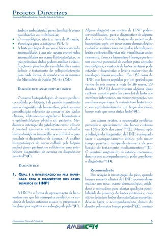 5Hanseníase Neural Primária
Projeto Diretrizes
Associação Médica Brasileira e Conselho Federal de Medicina
âmbito ambulatorial, para classificá-la como
paucibacilar ou multibacilar;
•	 O imunológico, isto é, o teste de Mitsuda;
•	 Sorologia para o antígeno PGL-1;
•	 A histopatologia de nervo se for encontrada
anormalidade. Caso não sejam encontradas
anormalidades no exame histopatológico, os
três primeiros dados podem auxiliar a classi‑
ficação em paucibacilar e multibacilar e assim
definir o tratamento de poliquimioterapia
para cada forma, de acordo com as normas
do Ministério de Saúde (MS) e OMS.	
Diagnóstico anatomopatológico
O exame histopatológico do nervo periféri‑
co, colhido por biópsia, é de grande importância
para o diagnóstico da hanseníase, pois traz uma
contribuição relevante ao somar-se aos dados
clínicos, eletroneuromiográficos, laboratoriais
e epidemiológicos obtidos do paciente. Me‑
diante a interação do patologista com o clínico
é possível aproveitar até mesmo os achados
histopatológicos inespecíficos e utilizá-los para
concluir o diagnóstico da doença. A análise
histopatológica do nervo colhido pela biópsia
poderá gerar parâmetros suficientes para esta‑
belecer diagnóstico de certeza ou diagnóstico
provável10
(C).
Diagnóstico
1.	 Qual é a investigação da pele empre-
gada para o diagnóstico dos casos
suspeitos de HNP?
A HNP é a forma de apresentação da han‑
seníase em que há neuropatia periférica na au‑
sência de lesões cutâneas atuais ou pregressas e
baciloscopia negativa em esfregaço de pele11
(C).
Alguns diagnósticos iniciais de HNP podem
ser modificados, para o diagnóstico de alguma
das formas clínicas clássicas do espectro da
hanseníase, após um novo exame dermatológico
cuidadoso e minucioso, no qual se identifiquem
lesões cutâneas discretas não visualizadas ante‑
riormente. Como a hanseníase é doença que tem
um enorme potencial de evoluir para sequelas
neurológicas, a ausência de lesões cutâneas pode
retardar o diagnóstico e levar a maior risco da
instalação dessas sequelas. Em 182 casos de
HNP, que foram seguidos por um período que
variou de seis meses a mais de 36 meses, 29
doentes (15,8%) desenvolveram alguma lesão
cutânea: a maior parte dos casos foi de lesão nos
membros inferiores e, em menor proporção, nos
membros superiores. A maioria teve lesão única
e, em aproximadamente um terço dos casos,
houve mais que uma única lesão12
(C).
Em alguns relatos, a neuropatia periférica
precedeu o aparecimento das lesões cutâneas
em 15% a 35% dos casos12-14
(C). Mesmo após
a definição do diagnóstico de HNP, é adequado
fazer o acompanhamento clínico pelo maior
tempo possível, independentemente da rea‑
lização do tratamento medicamentoso15
(C).
O eventual surgimento de estados reacionais,
durante esse acompanhamento, pode corroborar
o diagnóstico16
(D).
Recomendação
Em relação à investigação da pele, quando
houver suspeita clínica de HNP, recomenda-se
realizar um novo exame dermatológico cuida‑
doso e minucioso para afastar qualquer possi‑
bilidade da presença de lesões cutâneas e, caso
não se detectem lesões dermatológicas suspeitas,
deve-se fazer o acompanhamento clínico do
doente pelo maior tempo possível12
(C), mesmo
 