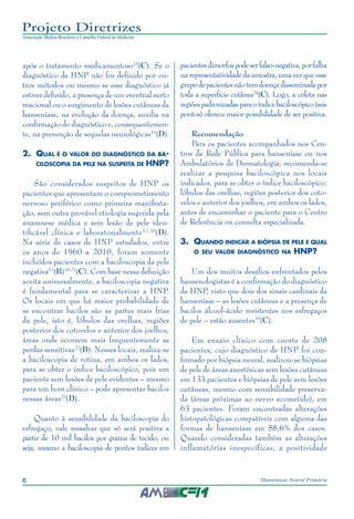 6 Hanseníase Neural Primária
Projeto Diretrizes
Associação Médica Brasileira e Conselho Federal de Medicina
após o tratamento medicamentoso15
(C). Se o
diagnóstico de HNP não for definido por ou‑
tros métodos ou mesmo se esse diagnóstico já
estiver definido, a presença de um eventual surto
reacional ou o surgimento de lesões cutâneas da
hanseníase, na evolução da doença, auxilia na
confirmação do diagnóstico e, consequentemen‑
te, na prevenção de sequelas neurológicas16
(D).
2.	 Qual é o valor do diagnóstico da ba-
ciloscopia da pele na suspeita de HNP?
São considerados suspeitos de HNP os
pacientes que apresentam o comprometimento
nervoso periférico como primeira manifesta‑
ção, sem outra provável etiologia sugerida pela
anamnese médica e sem lesão de pele iden‑
tificável clínica e laboratorialmente3,7,16
(D).
Na série de casos de HNP estudados, entre
os anos de 1960 a 2010, foram somente
incluídos pacientes com a baciloscopia da pele
negativa17
(B)18-21
(C). Com base nessa definição
aceita universalmente, a baciloscopia negativa
é fundamental para se caracterizar a HNP.
Os locais em que há maior probabilidade de
se encontrar bacilos são as partes mais frias
da pele, isto é, lóbulos das orelhas, regiões
posterior dos cotovelos e anterior dos joelhos,
áreas onde ocorrem mais frequentemente as
perdas sensitivas22
(B). Nesses locais, realiza-se
a baciloscopia de rotina, em ambos os lados,
para se obter o índice baciloscópico, pois um
paciente sem lesões de pele evidentes – mesmo
para um bom clínico – pode apresentar bacilos
nessas áreas23
(D).
Quanto à sensibilidade da baciloscopia do
esfregaço, vale ressalvar que só será positiva a
partir de 10 mil bacilos por grama de tecido, ou
seja, mesmo a baciloscopia de pontos índices em
pacientesdimorfospodeserfalso-negativa,porfalha
na representatividade da amostra, uma vez que esse
grupodepacientesnãotemdoençadisseminadapor
toda a superfície cutânea24
(C). Logo, a coleta nas
regiõespadronizadasparaoíndicebaciloscópico(seis
pontos) oferece maior possibilidade de ser positiva.
Recomendação
Para os pacientes acompanhados nos Cen‑
tros da Rede Pública para hanseníase ou nos
Ambulatórios de Dermatologia, recomenda-se
realizar a pesquisa baciloscópica nos locais
indicados, para se obter o índice baciloscópico:
lóbulos das orelhas, regiões posterior dos coto‑
velos e anterior dos joelhos, em ambos os lados,
antes de encaminhar o paciente para o Centro
de Referência ou consulta especializada.
3.	 Quando indicar a biópsia de pele e qual
o seu valor diagnóstico na HNP?
Um dos muitos desafios enfrentados pelos
hansenologistas é a confirmação do diagnóstico
da HNP, visto que dois dos sinais cardinais da
hanseníase – as lesões cutâneas e a presença de
bacilos álcool-ácido resistentes nos esfregaços
de pele – estão ausentes19
(C).
Em ensaio clínico com coorte de 208
pacientes, cujo diagnóstico de HNP foi con‑
firmado por biópsia neural, realizou-se biópsias
de pele de áreas anestésicas sem lesões cutâneas
em 133 pacientes e biópsias de pele sem lesões
cutâneas, mesmo com sensibilidade preserva‑
da (áreas próximas ao nervo acometido), em
63 pacientes. Foram encontradas alterações
histopatológicas compatíveis com alguma das
formas de hanseníase em 58,6% dos casos.
Quando consideradas também as alterações
inflamatórias inespecíficas, a positividade
 