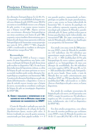 7Hanseníase Neural Primária
Projeto Diretrizes
Associação Médica Brasileira e Conselho Federal de Medicina
das alterações histopatológicas foi de 81,1%.
Comparando-se a sensibilidade da biópsia neu‑
ral com a biópsia de pele (75,9% versus 58,6%)
encontra-se sensibilidade menor com a biópsia
de pele, porém, é um exame menos invasivo
que a biópsia neural25
(B). Alguns autores
não encontraram alterações histopatológicas
nas áreas anestésicas sem lesões de pele17
(B),
enquanto outros também demonstraram que a
biópsia de pele dessas áreas apresenta evidências
histopatológicas de hanseníase numa proporção
que varia de 31% a 50%13,19,26
(C), chegando
a 64% considerando-se também as alterações
inflamatórias inespecíficas26
(C).
Recomendação
Na suspeita de HNP, se houver o mapea‑
mento de áreas hipoestésicas sem lesões cutâ‑
neas, a realização da biópsia de pele dessas áreas
pode auxiliar no diagnóstico26
(C). Se não forem
detectadas áreas de hipoestesia cutânea, a coleta
da biópsia de pele nas áreas próximas ao nervo
acometido também pode revelar alterações his‑
topatológicas compatíveis com hanseníase25
(B).
A ausência de alterações histológicas na pele não
afasta definitivamente o diagnóstico. Como se
trata de método menos invasivo que a biópsia
do nervo, recomenda-se considerar a realização
da biópsia de pele na investigação diagnóstica
da HNP25
(B).
4.	Como é realizado e interpretado o re-
sultado do teste de Mitsuda e qual o seu
significado no diagnóstico da HNP?
O teste de Mitsuda é realizado por meio da
inoculação intradérmica de solução de bacilos
Mycobacterium leprae, mortos pelo calor. A
leitura é realizada em cerca de quatro semanas,
caracterizada por lesão pápulo-nodular >= 5
mm quando positivo, representando na histo‑
patologia um padrão de reação granulomatosa,
como a que ocorre na forma tuberculoide da
hanseníase27
(C). A maioria da população em
área endêmica apresenta resposta positiva à
inoculação pelo antígeno de Mitsuda e, quando
infectada pelo M. leprae, poderá evoluir para as
formas paucibacilares (polo tuberculoide), não
transmissível28
(B). Por essas características, o
teste de Mitsuda pode colaborar na classificação
e no prognóstico da hanseníase29
(B).
Em estudo com uma coorte de 208 pacien‑
tes com HNP, o teste de Mitsuda foi estudado
em 137 indivíduos: dos 93 indivíduos que
apresentaram reação positiva (70%), 16 eram
BL ou LL = MB (multibacilar) (17%) pela
histopatologia do nervo cutâneo espessado ou
palpável ou no histopatológico de área com
alteração da sensibilidade; dos 44 indivíduos
com teste negativo (30%), 28 eram BL ou LL
= MB (multibacilar) (64%) pela histopatolo‑
gia do nervo lesado. Desse modo, o teste de
Mitsuda deve ser usado criteriosamente para
classificar HNP em PB (paucibacilar) ou MB
(multibacilar)25
(B), valorizando-se os dados
clínicos e histológicos de pele e nervo, se forem
disponíveis.
Em estudo de correlação microscópica da
biópsia de pele e do nervo, em 42 pacientes com
HNP, a reação foi positiva em 24 indivíduos e
negativa em 18 e os autores concluíram que o
teste, isoladamente, não é útil no diagnóstico
da HNP26
(C).
Em dois estudos prospectivos, com relatos
de casos de neurites periféricas que evoluíram
como HNP, o teste de Mitsuda foi positivo em
14 de 17 casos (82,3%)13
(C) e 8 de 14 casos
 
