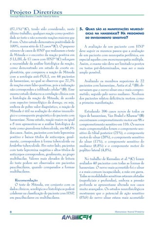8 Hanseníase Neural Primária
Projeto Diretrizes
Associação Médica Brasileira e Conselho Federal de Medicina
(57,1%)21
(C), tendo sido considerado, neste
último trabalho, qualquer reação como positivi‑
dade ao teste e não somente reações maiores que
5 mm. Outro estudo demonstrou positividade de
100%, numa série de 12 casos30
(C). O pequeno
número de casos de HNP que realizaram o teste
de Mitsuda e o encontro da reação positiva em
5 LL/BL de 17 casos com HNP13
(C) reforçam
a necessidade da análise histológica da reação,
como demonstrado em estudo de coorte ex‑
ploratória, que comparou a reação de Mitsuda
com a sorologia anti-PGL1, em 44 pacientes
de hanseníase, no qual se observou que 27,2%
de reações eram falso-positivas, pois a induração
não correspondeu a infiltrado celular31
(B). Esse
mesmo estudo destacou a correlação clínica com
a histologia da reação de Mitsuda, de acordo
com espectro imunológico da doença; ou seja,
embora de pobre valor diagnóstico, a reação de
Mitsuda é útil na avaliação do status imunoló‑
gico e consequente prognóstico do paciente com
hanseníase. Nesse estudo, reação maior ou igual
a 5 mm apresentou-se a análise histológica do
teste como granuloma tuberculoide, em 68,5%
dos casos. Assim, pacientes com teste lepromina
positivo e baixos títulos de anticorpos, geral‑
mente, correspondem à forma tuberculoide ou
borderline tuberculoide. Por outro lado, pacientes
com teste lepromina negativa e altos títulos de
anticorpos correspondem, geralmente, ao grupo
multibacilar. Valores mais elevados de leitura
do teste podem ser observados em pacientes
paucibacilares, quando comparados a formas
multibacilares.
Recomendação
O teste de Mitsuda, em conjunto com os
dados clínicos, sorológicos e histológicos poderá
colaborar na classificação do paciente com HNP,
em paucibacilares ou multibacilares.
5.	 Quais são as manifestações neuroló-
gicas na hanseníase? Há predomínio
do envolvimento sensitivo?
A avaliação de um paciente com HNP
deve seguir os mesmos passos que a avaliação
de um paciente com neuropatia periférica, em
especial aqueles com mononeuropatia múltipla.
Assim, o exame não deve ser limitado a pontos
ou testes pré-determinados, mas ser o mais
amplo possível.
Avaliando os membros superiores de 22
pacientes com hanseníase, Antia et al.32
(B) ob‑
servaram que o nervo ulnar era o mais compro‑
metido, seguido pelo nervo mediano. Nenhum
dos pacientes relatou deficiência motora como
a primeira manifestação.
Estudando 396 casos novos de todos os
tipos de hanseníase, Van Brakel e Khawas33
(B)
encontraram comprometimento motor em 96 e
comprometimento sensitivo em 116. Os nervos
mais comprometidos foram o componente sen‑
sitivo do tibial posterior (21%), o componente
motor do ulnar (20%), o componente sensitivo
do ulnar (17%), o componente sensitivo do
mediano (8,8%) e o componente motor do
poplíteo lateral (4,8%).
No trabalho de Ramadan et al.34
(C) foram
avaliados 40 pacientes com todas as formas de
hanseníase. O nervo mais acometido foi o ulnar
e a mais comum incapacidade, a mão em garra.
Todas as modalidades sensitivas estavam afetadas
(superficiais e profundas), embora a pressão
profunda se apresentasse alterada nos casos
muito avançados. Os estudos neurofisiológicos
mostraram que o potencial de ação sensitivo
(PAS) do nervo ulnar estava mais acometido
 