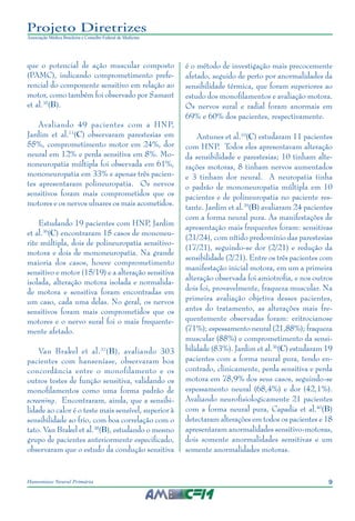 9Hanseníase Neural Primária
Projeto Diretrizes
Associação Médica Brasileira e Conselho Federal de Medicina
que o potencial de ação muscular composto
(PAMC), indicando comprometimento prefe‑
rencial do componente sensitivo em relação ao
motor, como também foi observado por Samant
et al.35
(B).
Avaliando 49 pacientes com a HNP,
Jardim et al.11
(C) observaram parestesias em
55%, comprometimento motor em 24%, dor
neural em 12% e perda sensitiva em 8%. Mo‑
noneuropatia múltipla foi observada em 61%,
mononeuropatia em 33% e apenas três pacien‑
tes apresentaram polineuropatia. Os nervos
sensitivos foram mais comprometidos que os
motores e os nervos ulnares os mais acometidos.
Estudando 19 pacientes com HNP, Jardim
et al.36
(C) encontraram 15 casos de mononeu‑
rite múltipla, dois de polineuropatia sensitivo-
motora e dois de mononeuropatia. Na grande
maioria dos casos, houve comprometimento
sensitivo e motor (15/19) e a alteração sensitiva
isolada, alteração motora isolada e normalida‑
de motora e sensitiva foram encontradas em
um caso, cada uma delas. No geral, os nervos
sensitivos foram mais comprometidos que os
motores e o nervo sural foi o mais frequente‑
mente afetado.
Van Brakel et al.37
(B), avaliando 303
pacientes com hanseníase, observaram boa
concordância entre o monofilamento e os
outros testes de função sensitiva, validando os
monofilamentos como uma forma padrão de
screening. Encontraram, ainda, que a sensibi‑
lidade ao calor é o teste mais sensível, superior à
sensibilidade ao frio, com boa correlação com o
tato. Van Brakel et al.38
(B), estudando o mesmo
grupo de pacientes anteriormente especificado,
observaram que o estudo da condução sensitiva
é o método de investigação mais precocemente
afetado, seguido de perto por anormalidades da
sensibilidade térmica, que foram superiores ao
estudo dos monofilamentos e avaliação motora.
Os nervos sural e radial foram anormais em
69% e 60% dos pacientes, respectivamente.
Antunes et al.10
(C) estudaram 11 pacientes
com HNP. Todos eles apresentavam alteração
da sensibilidade e parestesias; 10 tinham alte‑
rações motoras, 8 tinham nervos aumentados
e 3 tinham dor neural. A neuropatia tinha
o padrão de mononeuropatia múltipla em 10
pacientes e de polineuropatia no paciente res‑
tante. Jardim et al.39
(B) avaliaram 24 pacientes
com a forma neural pura. As manifestações de
apresentação mais frequentes foram: sensitivas
(21/24), com nítido predomínio das parestesias
(17/21), seguindo-se dor (2/21) e redução da
sensibilidade (2/21). Entre os três pacientes com
manifestação inicial motora, em um a primeira
alteração observada foi amiotrofia, e nos outros
dois foi, provavelmente, fraqueza muscular. Na
primeira avaliação objetiva desses pacientes,
antes do tratamento, as alterações mais fre‑
quentemente observadas foram: eritrocianose
(71%); espessamento neural (21,88%); fraqueza
muscular (88%) e comprometimento da sensi‑
bilidade (83%). Jardim et al.36
(C) estudaram 19
pacientes com a forma neural pura, tendo en‑
contrado, clinicamente, perda sensitiva e perda
motora em 78,9% dos seus casos, seguindo-se
espessamento neural (68,4%) e dor (42,1%).
Avaliando neurofisiologicamente 21 pacientes
com a forma neural pura, Capadia et al.40
(B)
detectaram alterações em todos os pacientes e 18
apresentaram anormalidades sensitivo-motoras,
dois somente anormalidades sensitivas e um
somente anormalidades motoras.
 