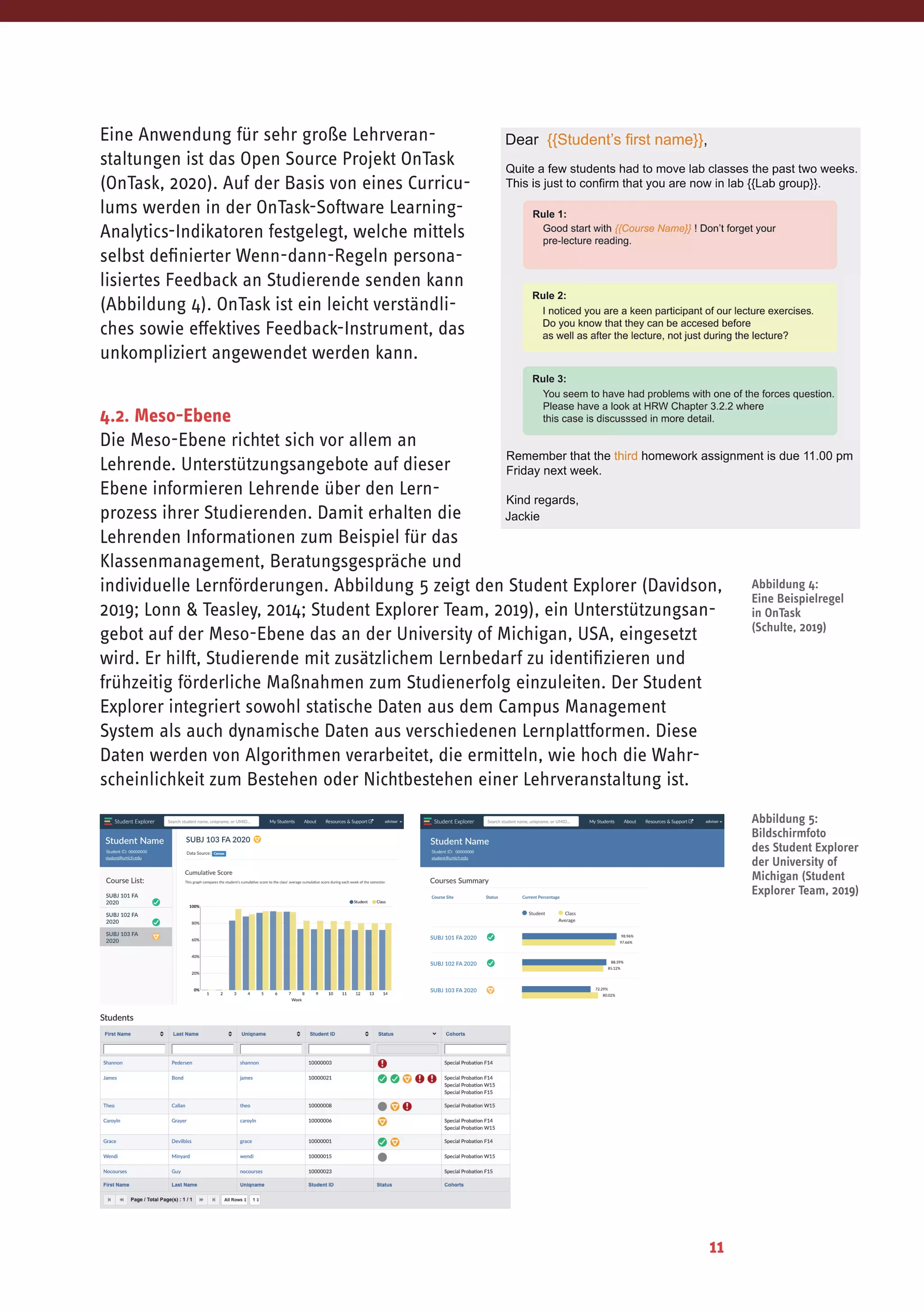11
Eine	Anwendung	für	sehr	große	Lehrveran-
staltungen ist das Open Source Projekt OnTask
(OnTask, 2020). Auf der Basis von eines Curricu-
lums werden in der OnTask-Software Learning-
Analytics-Indikatoren festgelegt, welche mittels
selbst definierter Wenn-dann-Regeln persona-
lisiertes Feedback an Studierende senden kann
(Abbildung 4). OnTask ist ein leicht verständli-
ches sowie effektives Feedback-Instrument, das
unkompliziert angewendet werden kann.
nstance, through their interaction with the LMS; performance records kept in files by
utors, demonstrators and lecturers; and records collected by external applications that the
niversity subscribes to. The collection of these traces tells a story about each student’s
earning progress and particular learning challenges. From the collection of data about an
ndividual student at a particular stage within the
ourse, the experienced teaching instructor
ecognizes characteristic attributes that students
would normally exhibit at this stage. That is, the
oordinator is in the position to formulate a set of
tudent personas that best describe the course
ohort in terms of their learning ability and learning
upport needs. With these personas in mind, the
oordinator can then formulate a number of
ctionable learning feedback and support messages
o be communicated to the student based on the
icture that the collected data (or change of it)
resents. With this intimate knowledge about the
ourse and typical personas, the instructor can then
ormulate a set of persona personalized
ommunications in OnTask which are triggered and/or changed depending on the data
resented by each student. The OnTask if-this(data)-then-that(message) rules engine then
ncludes the relevant message in the email body. That is, some students may receive an
dditional note in their mail, others may find two or more notes added to their mail. After
mailout, OnTask keeps track of whether a student has read the mail or not.
his approach of providing actionable personalized feedback to students caused a rethink of
ow to best pace the course material and where within the learning session certain
hreshold milestones appear and which levels of achievement they could be associated
with. It is also triggered a process of continuing reflection about assumed personas within
he course, which again has an impact on how the course material is presented.
4.2. Meso-Ebene
Die Meso-Ebene richtet sich vor allem an
Lehrende. Unterstützungsangebote auf dieser
Ebene informieren Lehrende über den Lern-
prozess ihrer Studierenden. Damit erhalten die
Lehrenden Informationen zum Beispiel für das
Klassenmanagement, Beratungsgespräche und
individuelle Lernförderungen. Abbildung 5 zeigt den Student Explorer (Davidson,
2019; Lonn & Teasley, 2014; Student Explorer Team, 2019), ein Unterstützungsan-
gebot auf der Meso-Ebene das an der University of Michigan, USA, eingesetzt
wird. Er hilft, Studierende mit zusätzlichem Lernbedarf zu identifizieren und
frühzeitig	förderliche	Maßnahmen	zum	Studienerfolg	einzuleiten.	Der	Student	
Explorer integriert sowohl statische Daten aus dem Campus Management
System als auch dynamische Daten aus verschiedenen Lernplattformen. Diese
Daten werden von Algorithmen verarbeitet, die ermitteln, wie hoch die Wahr-
scheinlichkeit	zum	Bestehen	oder	Nichtbestehen	einer	Lehrveranstaltung	ist.
Abbildung 5:
Bildschirmfoto
des Student Explorer
der University of
Michigan (Student
Explorer Team, 2019)
Abbildung 4:
Eine Beispielregel
in OnTask
(Schulte, 2019)
 