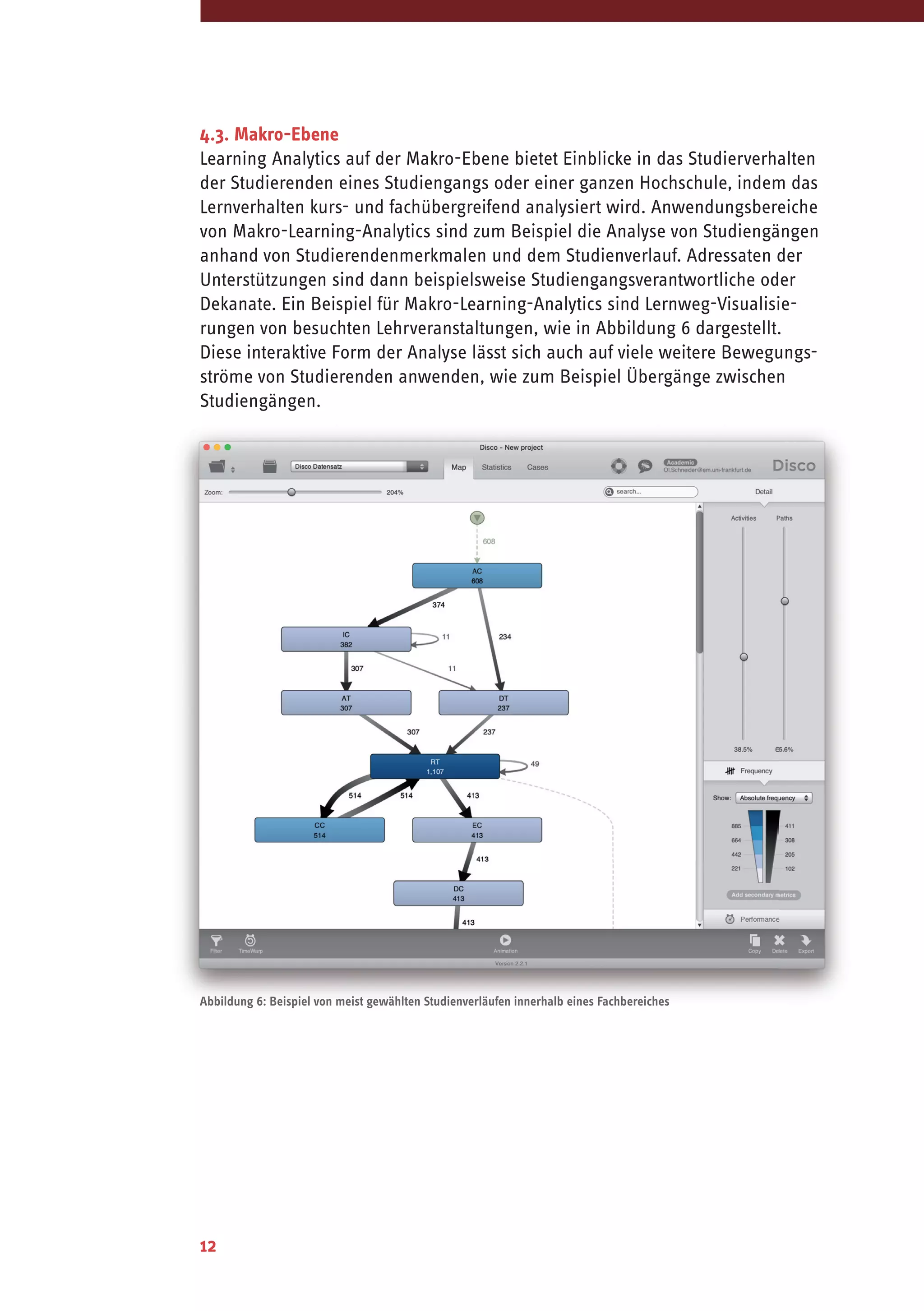 12
4.3. Makro-Ebene
Learning Analytics auf der Makro-Ebene bietet Einblicke in das Studierverhalten
der Studierenden eines Studiengangs oder einer ganzen Hochschule, indem das
Lernverhalten kurs- und fachübergreifend analysiert wird. Anwendungsbereiche
von Makro-Learning-Analytics sind zum Beispiel die Analyse von Studiengängen
anhand von Studierendenmerkmalen und dem Studienverlauf. Adressaten der
Unterstützungen sind dann beispielsweise Studiengangsverantwortliche oder
Dekanate. Ein Beispiel für Makro-Learning-Analytics sind Lernweg-Visualisie-
rungen von besuchten Lehrveranstaltungen, wie in Abbildung 6 dargestellt.
Diese interaktive Form der Analyse lässt sich auch auf viele weitere Bewegungs-
ströme von Studierenden anwenden, wie zum Beispiel Übergänge zwischen
Studiengängen.
Abbildung 6: Beispiel von meist gewählten Studienverläufen innerhalb eines Fachbereiches
 