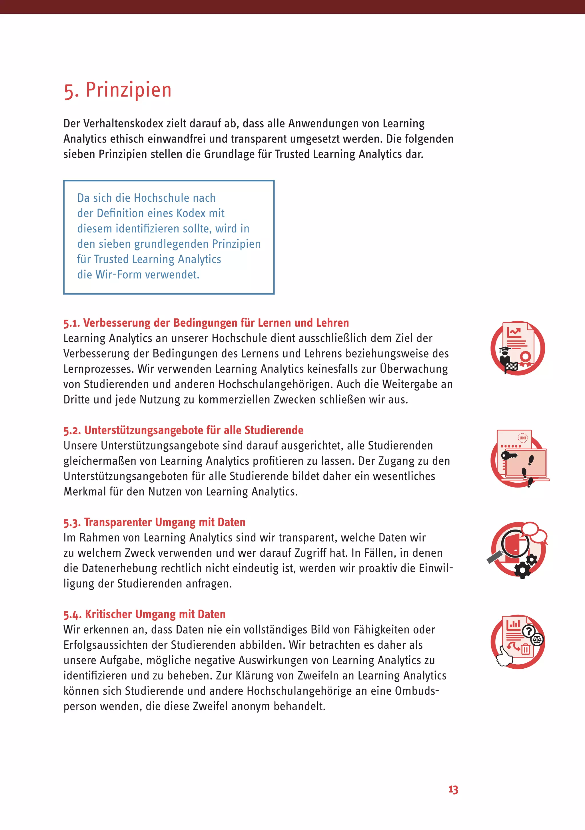 13
5. Prinzipien
Der Verhaltenskodex zielt darauf ab, dass alle Anwendungen von Learning
Analytics ethisch einwandfrei und transparent umgesetzt werden. Die folgenden
sieben Prinzipien stellen die Grundlage für Trusted Learning Analytics dar.
5.1. Verbesserung der Bedingungen für Lernen und Lehren
Learning Analytics an unserer Hochschule dient ausschließlich dem Ziel der
Verbesserung der Bedingungen des Lernens und Lehrens beziehungsweise des
Lernprozesses. Wir verwenden Learning Analytics keinesfalls zur Überwachung
von Studierenden und anderen Hochschulangehörigen. Auch die Weitergabe an
Dritte und jede Nutzung zu kommerziellen Zwecken schließen wir aus.
5.2. Unterstützungsangebote für alle Studierende
Unsere Unterstützungsangebote sind darauf ausgerichtet, alle Studierenden
gleichermaßen von Learning Analytics profitieren zu lassen. Der Zugang zu den
Unterstützungsangeboten für alle Studierende bildet daher ein wesentliches
Merkmal für den Nutzen von Learning Analytics.
5.3. Transparenter Umgang mit Daten
Im Rahmen von Learning Analytics sind wir transparent, welche Daten wir
zu welchem Zweck verwenden und wer darauf Zugriff hat. In Fällen, in denen
die Datenerhebung rechtlich nicht eindeutig ist, werden wir proaktiv die Einwil-
ligung der Studierenden anfragen.
5.4. Kritischer Umgang mit Daten
Wir erkennen an, dass Daten nie ein vollständiges Bild von Fähigkeiten oder
Erfolgsaussichten der Studierenden abbilden. Wir betrachten es daher als
unsere Aufgabe, mögliche negative Auswirkungen von Learning Analytics zu
identifizieren und zu beheben. Zur Klärung von Zweifeln an Learning Analytics
können sich Studierende und andere Hochschulangehörige an eine Ombuds-
person wenden, die diese Zweifel anonym behandelt.
Da sich die Hochschule nach
der Definition eines Kodex mit
diesem identifizieren sollte, wird in
den sieben grundlegenden Prinzipien
für Trusted Learning Analytics
die Wir-Form verwendet.
 