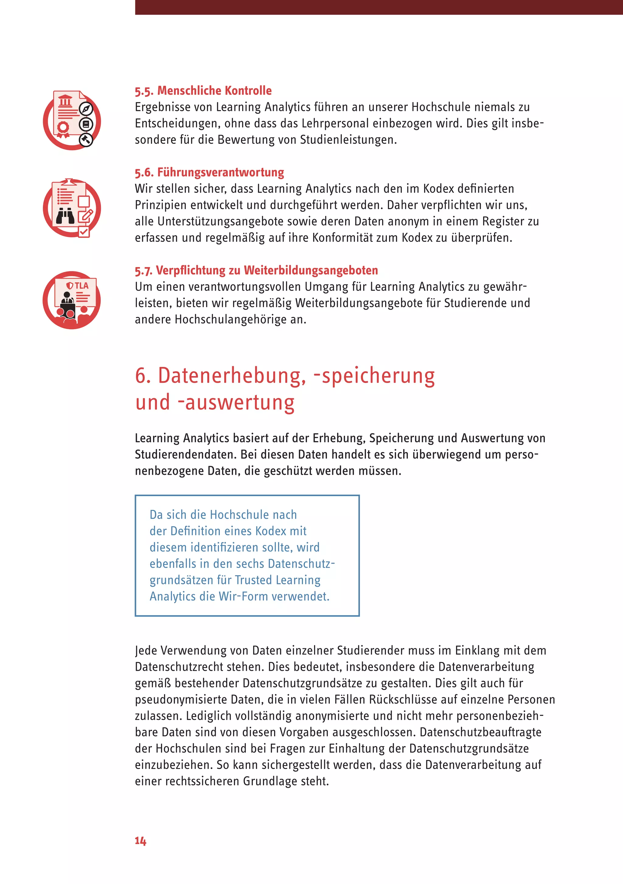 14
5.5. Menschliche Kontrolle
Ergebnisse von Learning Analytics führen an unserer Hochschule niemals zu
Entscheidungen, ohne dass das Lehrpersonal einbezogen wird. Dies gilt insbe-
sondere für die Bewertung von Studienleistungen.
5.6. Führungsverantwortung
Wir stellen sicher, dass Learning Analytics nach den im Kodex definierten
Prinzipien entwickelt und durchgeführt werden. Daher verpflichten wir uns,
alle Unterstützungsangebote sowie deren Daten anonym in einem Register zu
erfassen und regelmäßig auf ihre Konformität zum Kodex zu überprüfen.
5.7. Verpflichtung zu Weiterbildungsangeboten
Um einen verantwortungsvollen Umgang für Learning Analytics zu gewähr-
leisten, bieten wir regelmäßig Weiterbildungsangebote für Studierende und
andere Hochschulangehörige an.
6. Datenerhebung, -speicherung
und -auswertung
Learning Analytics basiert auf der Erhebung, Speicherung und Auswertung von
Studierendendaten. Bei diesen Daten handelt es sich überwiegend um perso-
nenbezogene Daten, die geschützt werden müssen.
Jede Verwendung von Daten einzelner Studierender muss im Einklang mit dem
Datenschutzrecht stehen. Dies bedeutet, insbesondere die Datenverarbeitung
gemäß bestehender Datenschutzgrundsätze zu gestalten. Dies gilt auch für
pseudonymisierte Daten, die in vielen Fällen Rückschlüsse auf einzelne Personen
zulassen. Lediglich vollständig anonymisierte und nicht mehr personenbezieh-
bare Daten sind von diesen Vorgaben ausgeschlossen. Datenschutzbeauftragte
der Hochschulen sind bei Fragen zur Einhaltung der Datenschutzgrundsätze
einzubeziehen. So kann sichergestellt werden, dass die Datenverarbeitung auf
einer rechtssicheren Grundlage steht.
Da sich die Hochschule nach
der Definition eines Kodex mit
diesem identifizieren sollte, wird
ebenfalls in den sechs Datenschutz-
grundsätzen für Trusted Learning
Analytics die Wir-Form verwendet.
 