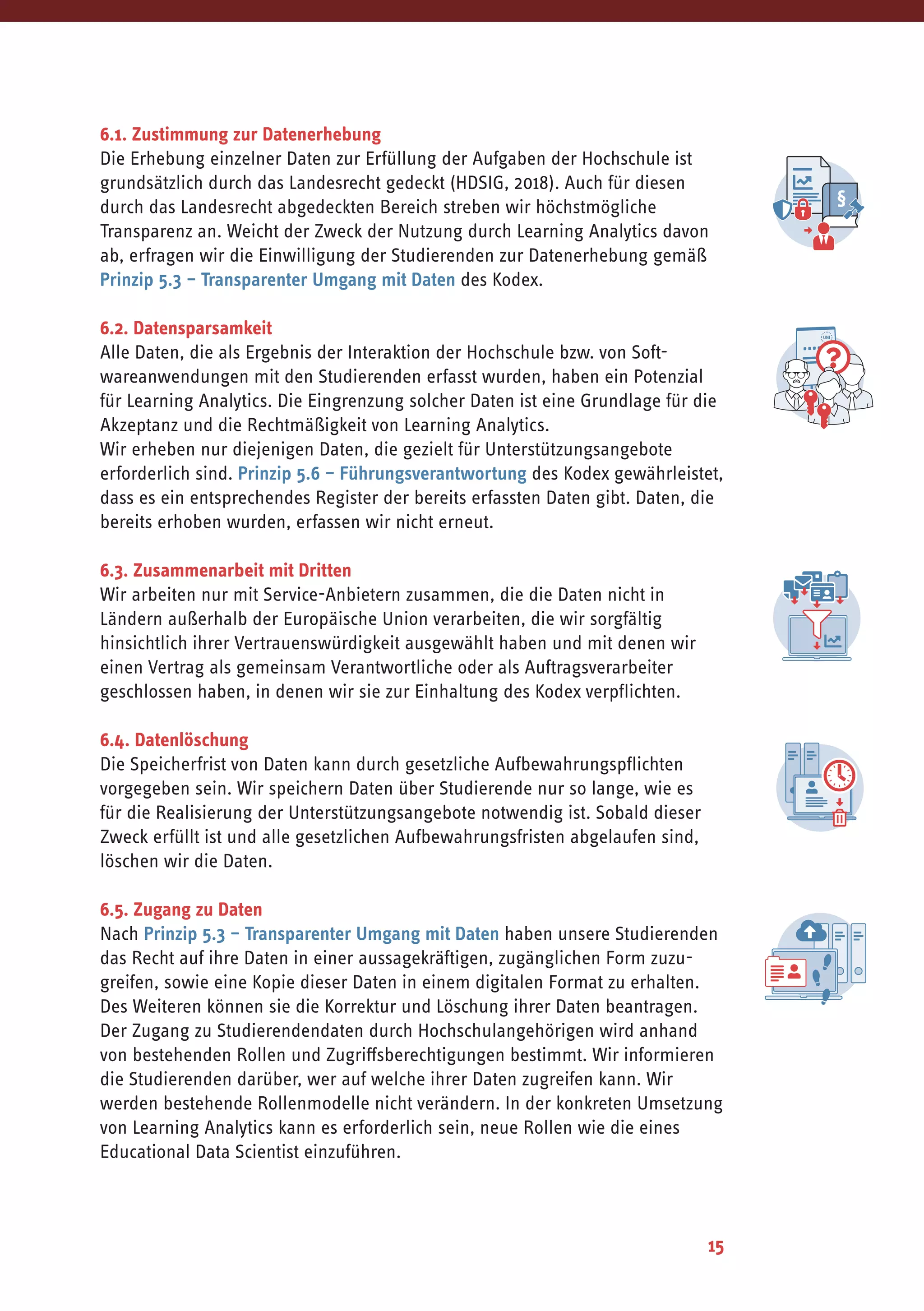 15
6.1. Zustimmung zur Datenerhebung
Die Erhebung einzelner Daten zur Erfüllung der Aufgaben der Hochschule ist
grundsätzlich durch das Landesrecht gedeckt (HDSIG, 2018). Auch für diesen
durch das Landesrecht abgedeckten Bereich streben wir höchstmögliche
Transparenz an. Weicht der Zweck der Nutzung durch Learning Analytics davon
ab, erfragen wir die Einwilligung der Studierenden zur Datenerhebung gemäß
Prinzip 5.3 – Transparenter Umgang mit Daten des Kodex.
6.2. Datensparsamkeit
Alle Daten, die als Ergebnis der Interaktion der Hochschule bzw. von Soft-
wareanwendungen mit den Studierenden erfasst wurden, haben ein Potenzial
für Learning Analytics. Die Eingrenzung solcher Daten ist eine Grundlage für die
Akzeptanz und die Rechtmäßigkeit von Learning Analytics.
Wir erheben nur diejenigen Daten, die gezielt für Unterstützungsangebote
erforderlich sind. Prinzip 5.6 – Führungsverantwortung des Kodex gewährleistet,
dass es ein entsprechendes Register der bereits erfassten Daten gibt. Daten, die
bereits erhoben wurden, erfassen wir nicht erneut.
6.3. Zusammenarbeit mit Dritten
Wir arbeiten nur mit Service-Anbietern zusammen, die die Daten nicht in
Ländern außerhalb der Europäische Union verarbeiten, die wir sorgfältig
hinsichtlich ihrer Vertrauenswürdigkeit ausgewählt haben und mit denen wir
einen Vertrag als gemeinsam Verantwortliche oder als Auftragsverarbeiter
geschlossen haben, in denen wir sie zur Einhaltung des Kodex verpflichten.
6.4. Datenlöschung
Die Speicherfrist von Daten kann durch gesetzliche Aufbewahrungspflichten
vorgegeben sein. Wir speichern Daten über Studierende nur so lange, wie es
für die Realisierung der Unterstützungsangebote notwendig ist. Sobald dieser
Zweck erfüllt ist und alle gesetzlichen Aufbewahrungsfristen abgelaufen sind,
löschen wir die Daten.
6.5. Zugang zu Daten
Nach Prinzip 5.3 – Transparenter Umgang mit Daten haben unsere Studierenden
das Recht auf ihre Daten in einer aussagekräftigen, zugänglichen Form zuzu-
greifen, sowie eine Kopie dieser Daten in einem digitalen Format zu erhalten.
Des Weiteren können sie die Korrektur und Löschung ihrer Daten beantragen.
Der Zugang zu Studierendendaten durch Hochschulangehörigen wird anhand
von bestehenden Rollen und Zugriffsberechtigungen bestimmt. Wir informieren
die Studierenden darüber, wer auf welche ihrer Daten zugreifen kann. Wir
werden bestehende Rollenmodelle nicht verändern. In der konkreten Umsetzung
von Learning Analytics kann es erforderlich sein, neue Rollen wie die eines
Educational Data Scientist einzuführen.
 