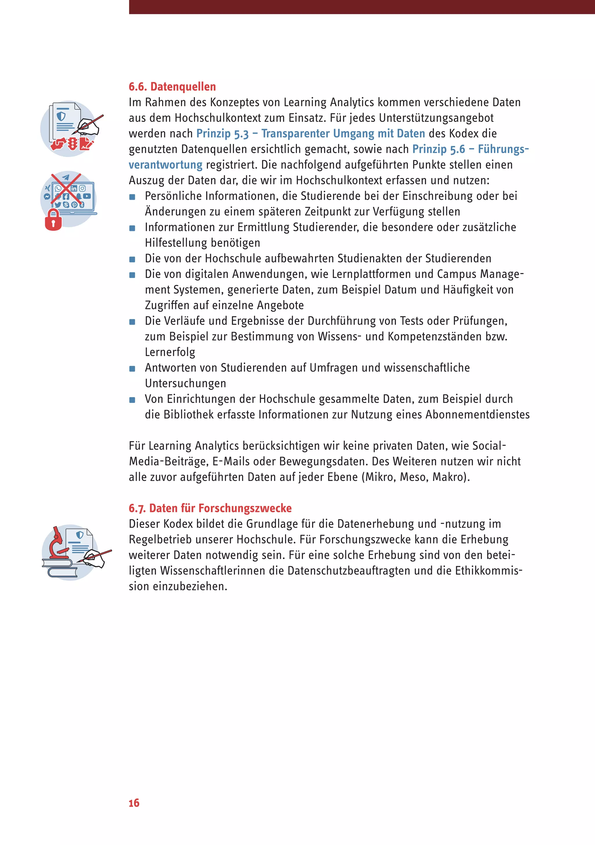 16
6.6. Datenquellen
Im Rahmen des Konzeptes von Learning Analytics kommen verschiedene Daten
aus dem Hochschulkontext zum Einsatz. Für jedes Unterstützungsangebot
werden nach Prinzip 5.3 – Transparenter Umgang mit Daten des Kodex die
genutzten Datenquellen ersichtlich gemacht, sowie nach Prinzip 5.6 – Führungs-
verantwortung registriert. Die nachfolgend aufgeführten Punkte stellen einen
Auszug der Daten dar, die wir im Hochschulkontext erfassen und nutzen:
▪	 Persönliche Informationen, die Studierende bei der Einschreibung oder bei
Änderungen zu einem späteren Zeitpunkt zur Verfügung stellen
▪	 Informationen zur Ermittlung Studierender, die besondere oder zusätzliche
Hilfestellung benötigen
▪	 Die von der Hochschule aufbewahrten Studienakten der Studierenden
▪	 Die von digitalen Anwendungen, wie Lernplattformen und Campus Manage-
ment Systemen, generierte Daten, zum Beispiel Datum und Häufigkeit von
Zugriffen auf einzelne Angebote
▪	 Die Verläufe und Ergebnisse der Durchführung von Tests oder Prüfungen,
zum Beispiel zur Bestimmung von Wissens- und Kompetenzständen bzw.
Lernerfolg
▪	 Antworten von Studierenden auf Umfragen und wissenschaftliche
Untersuchungen
▪	 Von Einrichtungen der Hochschule gesammelte Daten, zum Beispiel durch
die Bibliothek erfasste Informationen zur Nutzung eines Abonnementdienstes
Für Learning Analytics berücksichtigen wir keine privaten Daten, wie Social-
Media-Beiträge, E-Mails oder Bewegungsdaten. Des Weiteren nutzen wir nicht
alle zuvor aufgeführten Daten auf jeder Ebene (Mikro, Meso, Makro).
6.7. Daten für Forschungszwecke
Dieser Kodex bildet die Grundlage für die Datenerhebung und -nutzung im
Regelbetrieb unserer Hochschule. Für Forschungszwecke kann die Erhebung
weiterer Daten notwendig sein. Für eine solche Erhebung sind von den betei-
ligten Wissenschaftlerinnen die Datenschutzbeauftragten und die Ethikkommis-
sion einzubeziehen.
 