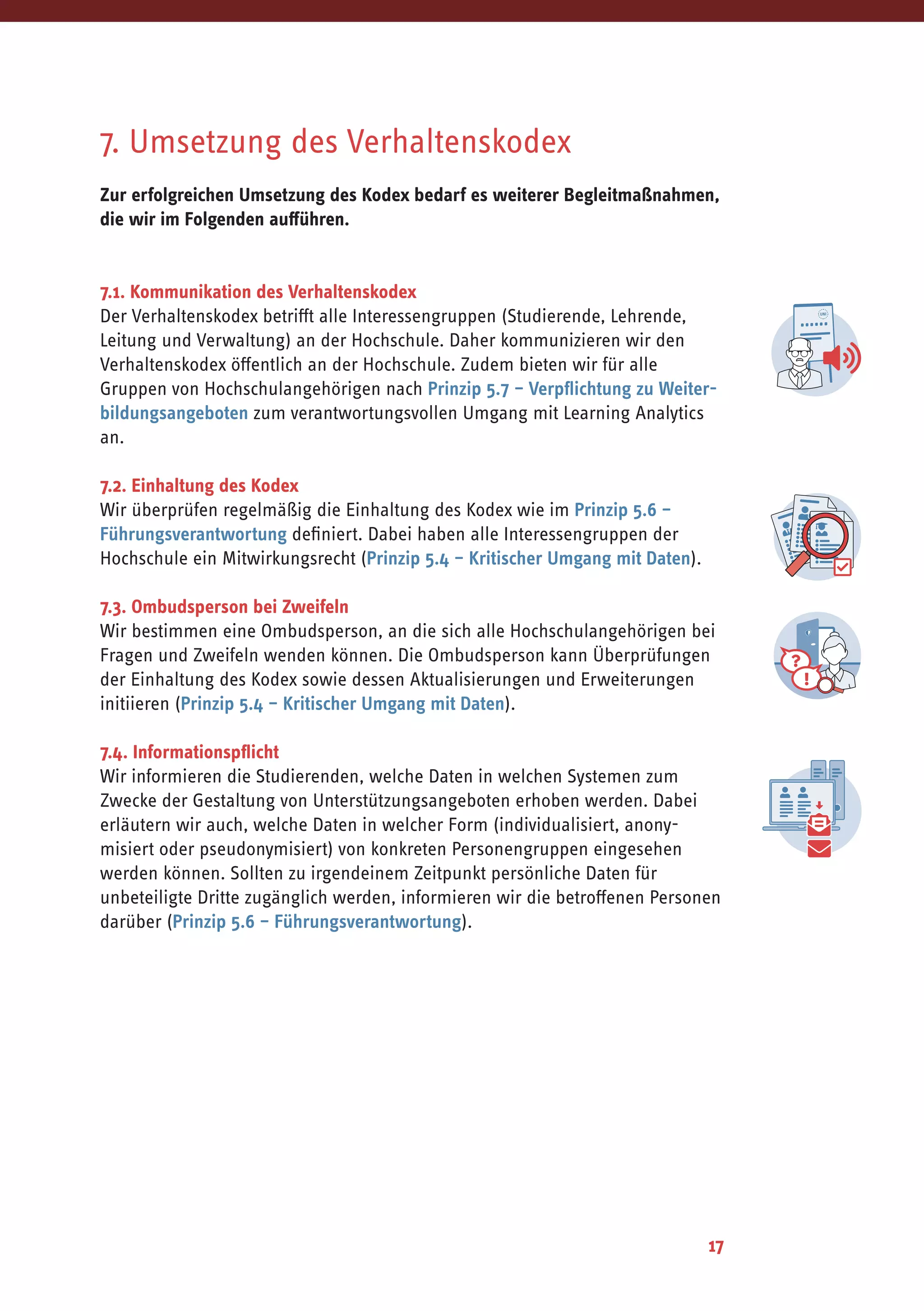 17
7. Umsetzung des Verhaltenskodex
Zur erfolgreichen Umsetzung des Kodex bedarf es weiterer Begleitmaßnahmen,
die wir im Folgenden aufführen.
7.1. Kommunikation des Verhaltenskodex
Der Verhaltenskodex betrifft alle Interessengruppen (Studierende, Lehrende,
Leitung und Verwaltung) an der Hochschule. Daher kommunizieren wir den
Verhaltenskodex öffentlich an der Hochschule. Zudem bieten wir für alle
Gruppen von Hochschulangehörigen nach Prinzip 5.7 – Verpflichtung zu Weiter-
bildungsangeboten zum verantwortungsvollen Umgang mit Learning Analytics
an.
7.2. Einhaltung des Kodex
Wir überprüfen regelmäßig die Einhaltung des Kodex wie im Prinzip 5.6 –
Führungsverantwortung definiert. Dabei haben alle Interessengruppen der
Hochschule ein Mitwirkungsrecht (Prinzip 5.4 – Kritischer Umgang mit Daten).
7.3. Ombudsperson bei Zweifeln
Wir bestimmen eine Ombudsperson, an die sich alle Hochschulangehörigen bei
Fragen und Zweifeln wenden können. Die Ombudsperson kann Überprüfungen
der Einhaltung des Kodex sowie dessen Aktualisierungen und Erweiterungen
initiieren (Prinzip 5.4 – Kritischer Umgang mit Daten).
7.4. Informationspflicht
Wir informieren die Studierenden, welche Daten in welchen Systemen zum
Zwecke der Gestaltung von Unterstützungsangeboten erhoben werden. Dabei
erläutern wir auch, welche Daten in welcher Form (individualisiert, anony-
misiert oder pseudonymisiert) von konkreten Personengruppen eingesehen
werden können. Sollten zu irgendeinem Zeitpunkt persönliche Daten für
unbeteiligte Dritte zugänglich werden, informieren wir die betroffenen Personen
darüber (Prinzip 5.6 – Führungsverantwortung).
 