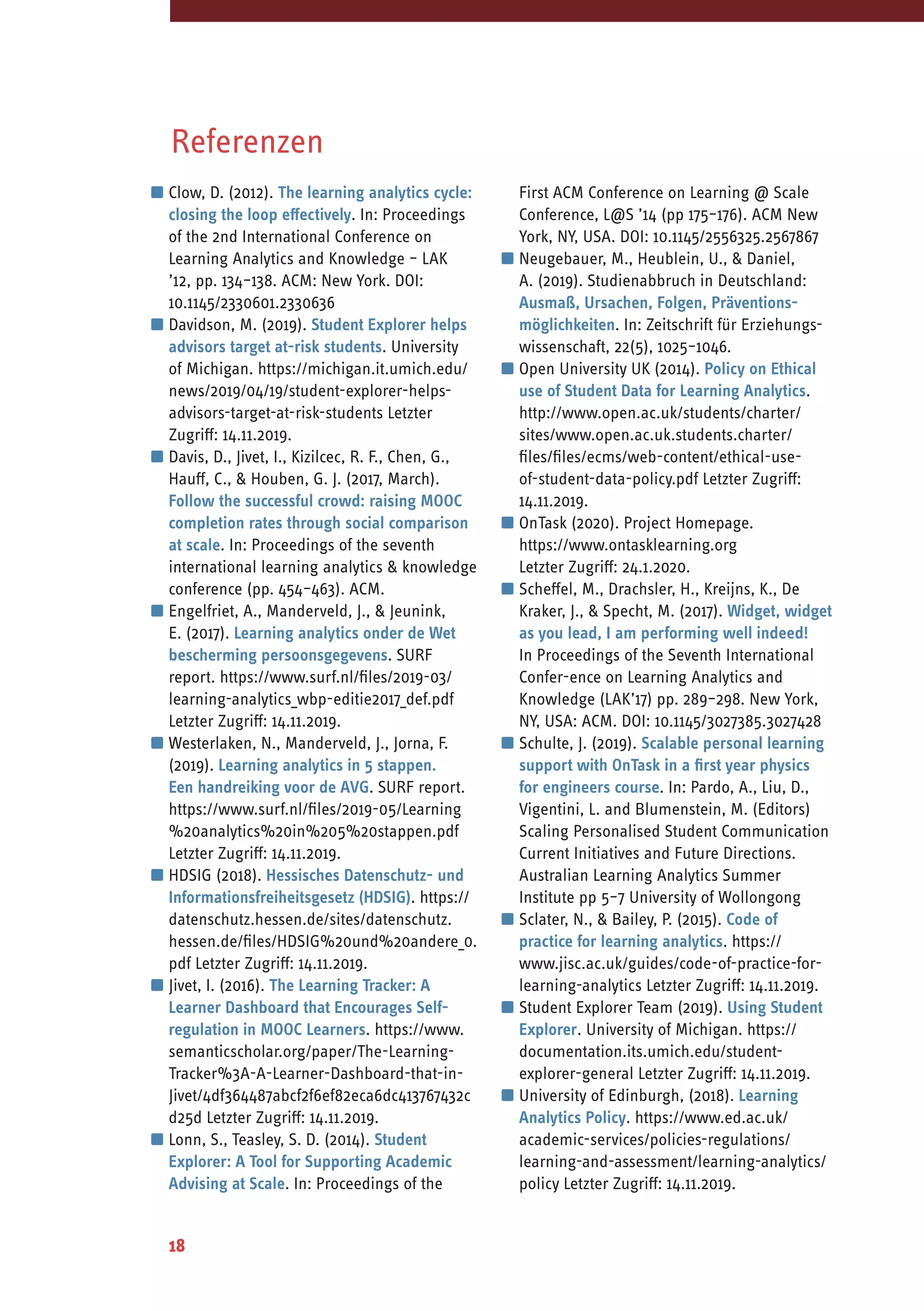 18
Referenzen
▪	Clow, D. (2012). The learning analytics cycle:
closing the loop effectively. In: Proceedings
of the 2nd International Conference on
Learning Analytics and Knowledge – LAK
’12, pp. 134–138. ACM: New York. DOI:
10.1145/2330601.2330636
▪	Davidson, M. (2019). Student Explorer helps
advisors target at-risk students. University
of Michigan. https://michigan.it.umich.edu/
news/2019/04/19/student-explorer-helps-
advisors-target-at-risk-students Letzter
Zugriff: 14.11.2019.
▪	Davis, D., Jivet, I., Kizilcec, R. F., Chen, G.,
Hauff, C., & Houben, G. J. (2017, March).
Follow the successful crowd: raising MOOC
completion rates through social comparison
at scale. In: Proceedings of the seventh
international learning analytics & knowledge
conference (pp. 454–463). ACM.
▪	Engelfriet, A., Manderveld, J., & Jeunink,
E. (2017). Learning analytics onder de Wet
bescherming persoonsgegevens. SURF
report. https://www.surf.nl/files/2019-03/
learning-analytics_wbp-editie2017_def.pdf
Letzter Zugriff: 14.11.2019.
▪	Westerlaken, N., Manderveld, J., Jorna, F.
(2019). Learning analytics in 5 stappen.
Een handreiking voor de AVG. SURF report.
https://www.surf.nl/files/2019-05/Learning
%20analytics%20in%205%20stappen.pdf
Letzter Zugriff: 14.11.2019.
▪	HDSIG (2018). Hessisches Datenschutz- und
Informationsfreiheitsgesetz (HDSIG). https://
datenschutz.hessen.de/sites/datenschutz.
hessen.de/files/HDSIG%20und%20andere_0.
pdf Letzter Zugriff: 14.11.2019.
▪	Jivet, I. (2016). The Learning Tracker: A
Learner Dashboard that Encourages Self-
regulation in MOOC Learners. https://www.
semanticscholar.org/paper/The-Learning-
Tracker%3A-A-Learner-Dashboard-that-in-
Jivet/4df364487abcf2f6ef82eca6dc413767432c
d25d Letzter Zugriff: 14.11.2019.
▪	Lonn, S., Teasley, S. D. (2014). Student
Explorer: A Tool for Supporting Academic
Advising at Scale. In: Proceedings of the
First ACM Conference on Learning @ Scale
Conference, L@S ’14 (pp 175–176). ACM New
York, NY, USA. DOI: 10.1145/2556325.2567867
▪	Neugebauer, M., Heublein, U., & Daniel,
A. (2019). Studienabbruch in Deutschland:
Ausmaß, Ursachen, Folgen, Präventions­
möglichkeiten. In: Zeitschrift für Erziehungs-
wissenschaft, 22(5), 1025–1046.
▪	Open University UK (2014). Policy on Ethical
use of Student Data for Learning Analytics.
http://www.open.ac.uk/students/charter/
sites/www.open.ac.uk.students.charter/
files/files/ecms/web-content/ethical-use-
of-student-data-policy.pdf Letzter Zugriff:
14.11.2019.
▪	OnTask (2020). Project Homepage.
https://www.ontasklearning.org
Letzter Zugriff: 24.1.2020.
▪	Scheffel, M., Drachsler, H., Kreijns, K., De
Kraker, J., & Specht, M. (2017). Widget, widget
as you lead, I am performing well indeed!
In Proceedings of the Seventh International
Confer-ence on Learning Analytics and
Knowledge (LAK’17) pp. 289–298. New York,
NY, USA: ACM. DOI: 10.1145/3027385.3027428
▪	Schulte, J. (2019). Scalable personal learning
support with OnTask in a first year physics
for engineers course. In: Pardo, A., Liu, D.,
Vigentini, L. and Blumenstein, M. (Editors)
Scaling Personalised Student Communication
Current Initiatives and Future Directions.
Australian Learning Analytics Summer
Institute pp 5–7 University of Wollongong
▪	Sclater, N., & Bailey, P. (2015). Code of
practice for learning analytics. https://
www.jisc.ac.uk/guides/code-of-practice-for-
learning-analytics Letzter Zugriff: 14.11.2019.
▪	Student Explorer Team (2019). Using Student
Explorer. University of Michigan. https://
documentation.its.umich.edu/student-
explorer-general Letzter Zugriff: 14.11.2019.
▪	University of Edinburgh, (2018). Learning
Analytics Policy. https://www.ed.ac.uk/
academic-services/policies-regulations/
learning-and-assessment/learning-analytics/
policy Letzter Zugriff: 14.11.2019.
 