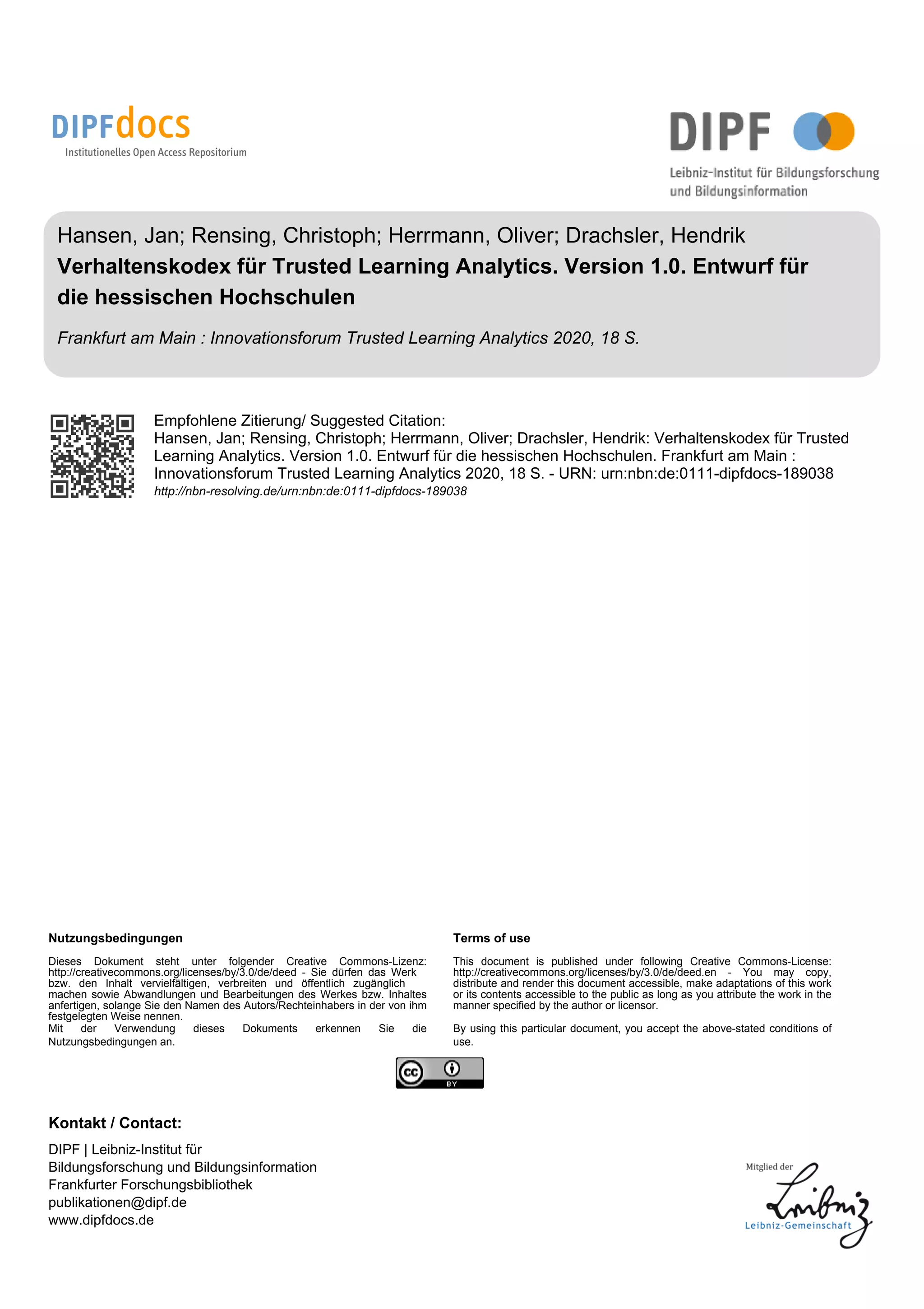 Hansen, Jan; Rensing, Christoph; Herrmann, Oliver; Drachsler, Hendrik
Verhaltenskodex für Trusted Learning Analytics. Version 1.0. Entwurf für
die hessischen Hochschulen
Frankfurt am Main : Innovationsforum Trusted Learning Analytics 2020, 18 S.
Empfohlene Zitierung/ Suggested Citation:
Hansen, Jan; Rensing, Christoph; Herrmann, Oliver; Drachsler, Hendrik: Verhaltenskodex für Trusted
Learning Analytics. Version 1.0. Entwurf für die hessischen Hochschulen. Frankfurt am Main :
Innovationsforum Trusted Learning Analytics 2020, 18 S. - URN: urn:nbn:de:0111-dipfdocs-189038
http://nbn-resolving.de/urn:nbn:de:0111-dipfdocs-189038
Nutzungsbedingungen Terms of use
Dieses Dokument steht unter folgender Creative Commons-Lizenz:
http://creativecommons.org/licenses/by/3.0/de/deed - Sie dürfen das Werk
bzw. den Inhalt vervielfältigen, verbreiten und öffentlich zugänglich
machen sowie Abwandlungen und Bearbeitungen des Werkes bzw. Inhaltes
anfertigen, solange Sie den Namen des Autors/Rechteinhabers in der von ihm
festgelegten Weise nennen.
This document is published under following Creative Commons-License:
http://creativecommons.org/licenses/by/3.0/de/deed.en - You may copy,
distribute and render this document accessible, make adaptations of this work
or its contents accessible to the public as long as you attribute the work in the
manner specified by the author or licensor.
Mit der Verwendung dieses Dokuments erkennen Sie die
Nutzungsbedingungen an.
By using this particular document, you accept the above-stated conditions of
use.
Kontakt / Contact:
DIPF | Leibniz-Institut für
Bildungsforschung und Bildungsinformation
Frankfurter Forschungsbibliothek
publikationen@dipf.de
www.dipfdocs.de
 