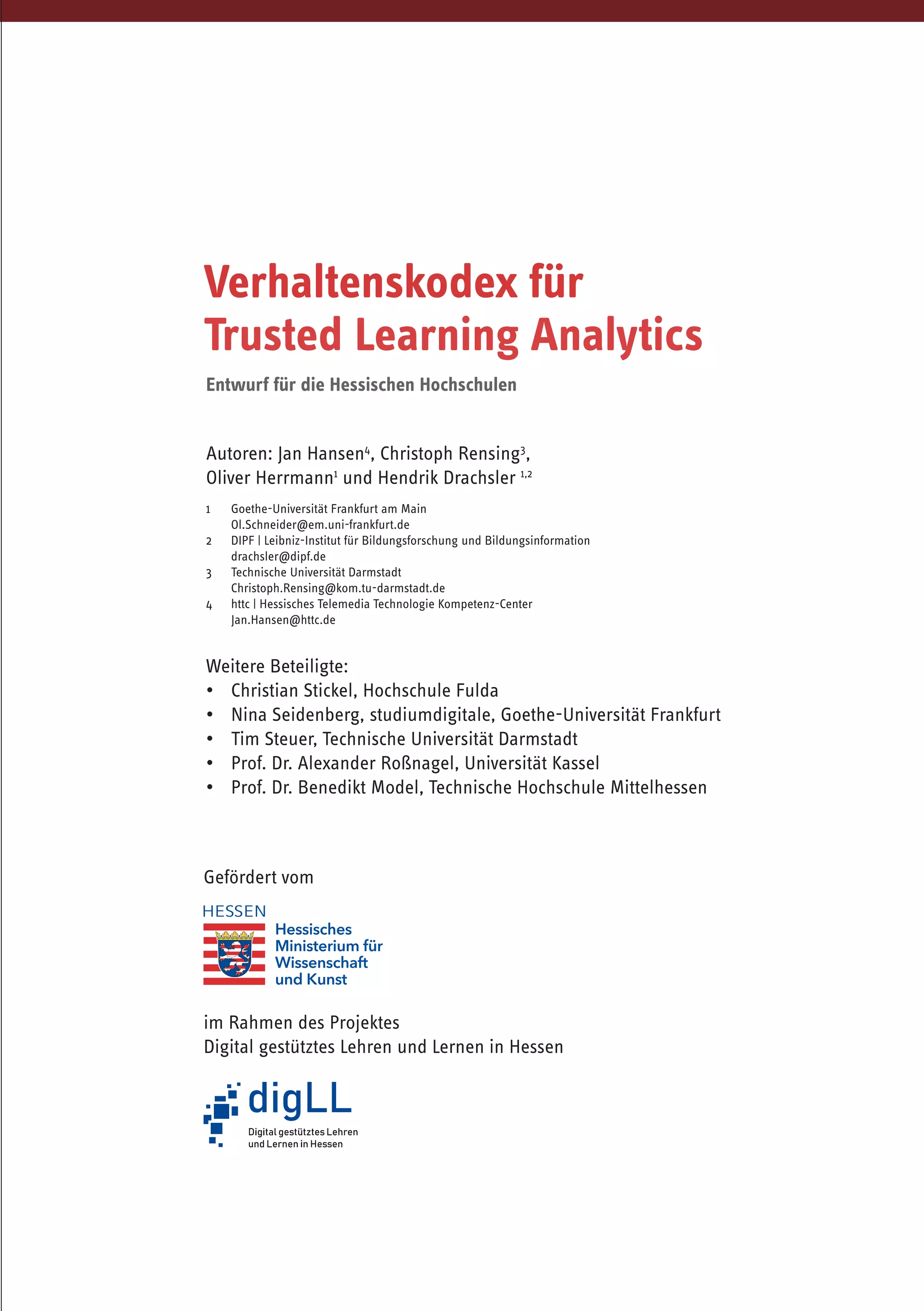 Autoren: Jan Hansen4
, Christoph Rensing3
,
Oliver Herrmann1
und Hendrik Drachsler 1,2
1	 Goethe-Universität Frankfurt am Main
	Ol.Schneider@em.uni-frankfurt.de
2	 DIPF | Leibniz-Institut für Bildungsforschung und Bildungsinformation
	 drachsler@dipf.de
3 	 Technische Universität Darmstadt
	Christoph.Rensing@kom.tu-darmstadt.de
4 	 httc | Hessisches Telemedia Technologie Kompetenz-Center
	 Jan.Hansen@httc.de
Weitere Beteiligte:
•	 Christian Stickel, Hochschule Fulda
•	 Nina Seidenberg, studiumdigitale, Goethe-Universität Frankfurt
•	 Tim Steuer, Technische Universität Darmstadt
•	 Prof. Dr. Alexander Roßnagel, Universität Kassel
•	 Prof. Dr. Benedikt Model, Technische Hochschule Mittelhessen
Verhaltenskodex für
Trusted Learning Analytics
Gefördert vom
im Rahmen des Projektes
Digital gestütztes Lehren und Lernen in Hessen
Entwurf für die Hessischen Hochschulen
 