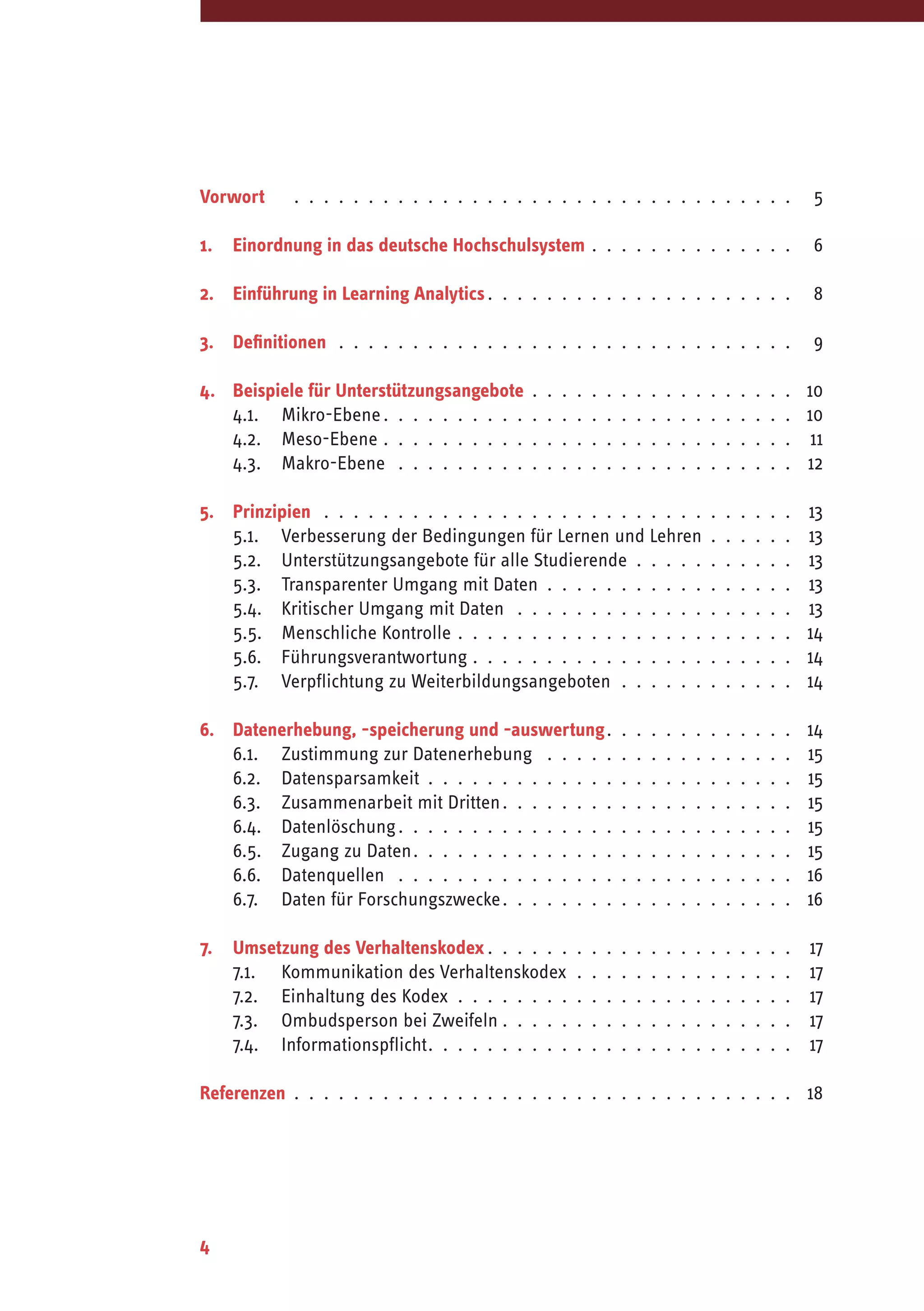 4
Vorwort	  .  .  .  .  .  .  .  .  .  .  .  .  .  .  .  .  .  .  .  .  .  .  .  .  .  .  .  .  .  .  .  .  .  . 	5
1.	 Einordnung in das deutsche Hochschulsystem .  .  .  .  .  .  .  .  .  .  .  .  .  . 	6
2.	 Einführung in Learning Analytics .  .  .  .  .  .  .  .  .  .  .  .  .  .  .  .  .  .  .  . 	8
3.	Definitionen .  .  .  .  .  .  .  .  .  .  .  .  .  .  .  .  .  .  .  .  .  .  .  .  .  .  .  .  .  .  . 	9
4.	 Beispiele für Unterstützungsangebote .  .  .  .  .  .  .  .  .  .  .  .  .  .  .  .  .  . 	10
	 4.1.	Mikro-Ebene .  .  .  .  .  .  .  .  .  .  .  .  .  .  .  .  .  .  .  .  .  .  .  .  .  .  . 	10	
	 4.2.	Meso-Ebene .  .  .  .  .  .  .  .  .  .  .  .  .  .  .  .  .  .  .  .  .  .  .  .  .  .  .  . 	11
	 4.3.	Makro-Ebene  .  .  .  .  .  .  .  .  .  .  .  .  .  .  .  .  .  .  .  .  .  .  .  .  .  .  . 	12
5.	Prinzipien  .  .  .  .  .  .  .  .  .  .  .  .  .  .  .  .  .  .  .  .  .  .  .  .  .  .  .  .  .  .  .  . 	13
	 5.1.	 Verbesserung der Bedingungen für Lernen und Lehren .  .  .  .  .  . 	13
	 5.2.	 Unterstützungsangebote für alle Studierende .  .  .  .  .  .  .  .  .  .  . 	13
	 5.3.	 Transparenter Umgang mit Daten .  .  .  .  .  .  .  .  .  .  .  .  .  .  .  .  . 	13
	 5.4.	 Kritischer Umgang mit Daten  .  .  .  .  .  .  .  .  .  .  .  .  .  .  .  .  .  .  . 	13
	 5.5.	 Menschliche Kontrolle .  .  .  .  .  .  .  .  .  .  .  .  .  .  .  .  .  .  .  .  .  .  . 	14
	 5.6.	Führungsverantwortung .  .  .  .  .  .  .  .  .  .  .  .  .  .  .  .  .  .  .  .  .  . 	14
	 5.7.	 Verpflichtung zu Weiterbildungsangeboten .  .  .  .  .  .  .  .  .  .  .  . 	14
6.	 Datenerhebung, -speicherung und -auswertung .  .  .  .  .  .  .  .  .  .  .  . 	14
	 6.1.	 Zustimmung zur Datenerhebung  .  .  .  .  .  .  .  .  .  .  .  .  .  .  .  .  . 	15
	 6.2.	Datensparsamkeit .  .  .  .  .  .  .  .  .  .  .  .  .  .  .  .  .  .  .  .  .  .  .  .  . 	15
	 6.3.	 Zusammenarbeit mit Dritten .  .  .  .  .  .  .  .  .  .  .  .  .  .  .  .  .  .  . 	15
	 6.4.	Datenlöschung .  .  .  .  .  .  .  .  .  .  .  .  .  .  .  .  .  .  .  .  .  .  .  .  .  . 	15
	 6.5.	 Zugang zu Daten .  .  .  .  .  .  .  .  .  .  .  .  .  .  .  .  .  .  .  .  .  .  .  .  . 	15
	 6.6.	Datenquellen  .  .  .  .  .  .  .  .  .  .  .  .  .  .  .  .  .  .  .  .  .  .  .  .  .  .  . 	16
	 6.7.	 Daten für Forschungszwecke .  .  .  .  .  .  .  .  .  .  .  .  .  .  .  .  .  .  . 	16
7.	 Umsetzung des Verhaltenskodex  .  .  .  .  .  .  .  .  .  .  .  .  .  .  .  .  .  .  .  . 	17
	 7.1.	 Kommunikation des Verhaltenskodex .  .  .  .  .  .  .  .  .  .  .  .  .  .  . 	17
	 7.2.	 Einhaltung des Kodex .  .  .  .  .  .  .  .  .  .  .  .  .  .  .  .  .  .  .  .  .  .  . 	17
	 7.3.	 Ombudsperson bei Zweifeln  .  .  .  .  .  .  .  .  .  .  .  .  .  .  .  .  .  .  . 	17
	 7.4.	Informationspflicht .  .  .  .  .  .  .  .  .  .  .  .  .  .  .  .  .  .  .  .  .  .  .  . 	17
Referenzen .  .  .  .  .  .  .  .  .  .  .  .  .  .  .  .  .  .  .  .  .  .  .  .  .  .  .  .  .  .  .  .  .  . 	18
 