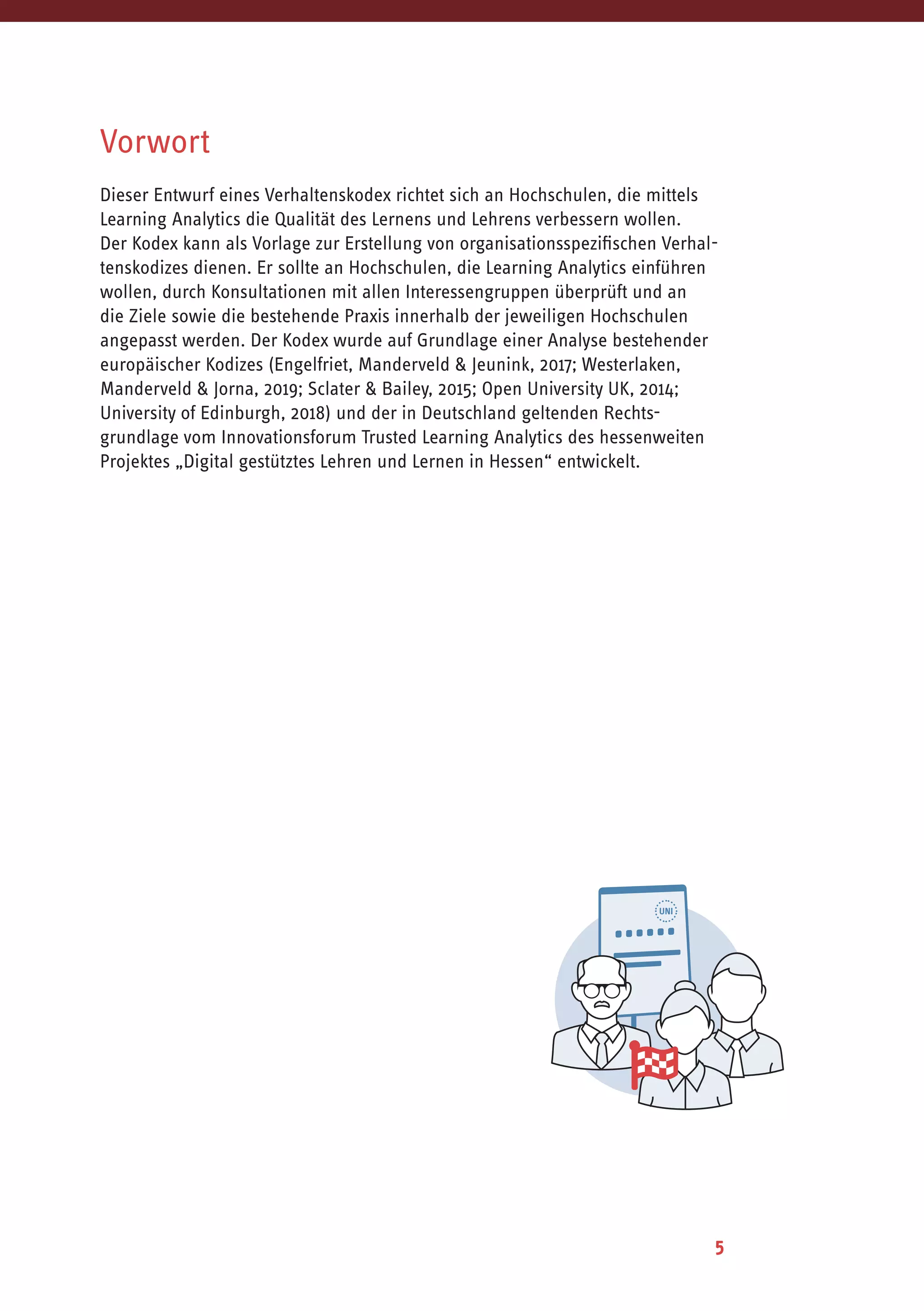 5
Vorwort
Dieser Entwurf eines Verhaltenskodex richtet sich an Hochschulen, die mittels
Learning Analytics die Qualität des Lernens und Lehrens verbessern wollen.
Der Kodex kann als Vorlage zur Erstellung von organisationsspezifischen Verhal-
tenskodizes dienen. Er sollte an Hochschulen, die Learning Analytics einführen
wollen, durch Konsultationen mit allen Interessengruppen überprüft und an
die Ziele sowie die bestehende Praxis innerhalb der jeweiligen Hochschulen
angepasst werden. Der Kodex wurde auf Grundlage einer Analyse bestehender
europäischer Kodizes (Engelfriet, Manderveld & Jeunink, 2017; Westerlaken,
Manderveld & Jorna, 2019; Sclater & Bailey, 2015; Open University UK, 2014;
University of Edinburgh, 2018) und der in Deutschland geltenden Rechts-
grundlage vom Innovationsforum Trusted Learning Analytics des hessenweiten
Projektes „Digital gestütztes Lehren und Lernen in Hessen“ entwickelt.
 