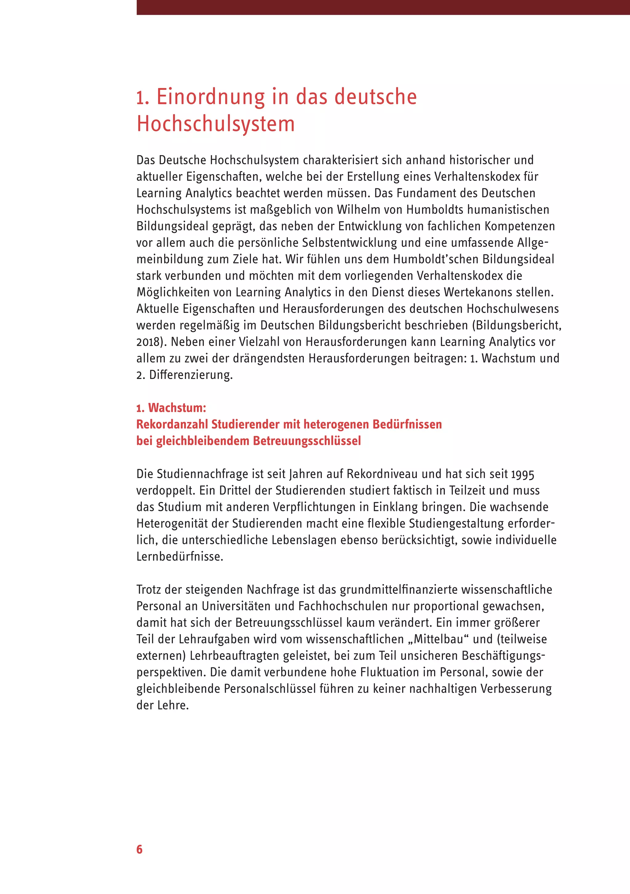 6
1. Einordnung in das deutsche
Hochschulsystem
Das Deutsche Hochschulsystem charakterisiert sich anhand historischer und
aktueller Eigenschaften, welche bei der Erstellung eines Verhaltenskodex für
Learning Analytics beachtet werden müssen. Das Fundament des Deutschen
Hochschulsystems ist maßgeblich von Wilhelm von Humboldts humanistischen
Bildungsideal geprägt, das neben der Entwicklung von fachlichen Kompetenzen
vor allem auch die persönliche Selbstentwicklung und eine umfassende Allge-
meinbildung zum Ziele hat. Wir fühlen uns dem Humboldt’schen Bildungsideal
stark verbunden und möchten mit dem vorliegenden Verhaltenskodex die
Möglichkeiten von Learning Analytics in den Dienst dieses Wertekanons stellen.
Aktuelle Eigenschaften und Herausforderungen des deutschen Hochschulwesens
werden regelmäßig im Deutschen Bildungsbericht beschrieben (Bildungsbericht,
2018). Neben einer Vielzahl von Herausforderungen kann Learning Analytics vor
allem zu zwei der drängendsten Herausforderungen beitragen: 1. Wachstum und
2. Differenzierung.
1. Wachstum:
Rekordanzahl Studierender mit heterogenen Bedürfnissen
bei gleichbleibendem Betreuungsschlüssel
Die Studiennachfrage ist seit Jahren auf Rekordniveau und hat sich seit 1995
verdoppelt. Ein Drittel der Studierenden studiert faktisch in Teilzeit und muss
das Studium mit anderen Verpflichtungen in Einklang bringen. Die wachsende
Heterogenität der Studierenden macht eine flexible Studiengestaltung erforder-
lich, die unterschiedliche Lebenslagen ebenso berücksichtigt, sowie individuelle
Lernbedürfnisse.
Trotz der steigenden Nachfrage ist das grundmittelfinanzierte wissenschaftliche
Personal an Universitäten und Fachhochschulen nur proportional gewachsen,
damit hat sich der Betreuungsschlüssel kaum verändert. Ein immer größerer
Teil der Lehraufgaben wird vom wissenschaftlichen „Mittelbau“ und (teilweise
externen) Lehrbeauftragten geleistet, bei zum Teil unsicheren Beschäftigungs-
perspektiven. Die damit verbundene hohe Fluktuation im Personal, sowie der
gleichbleibende Personalschlüssel führen zu keiner nachhaltigen Verbesserung
der Lehre.
 