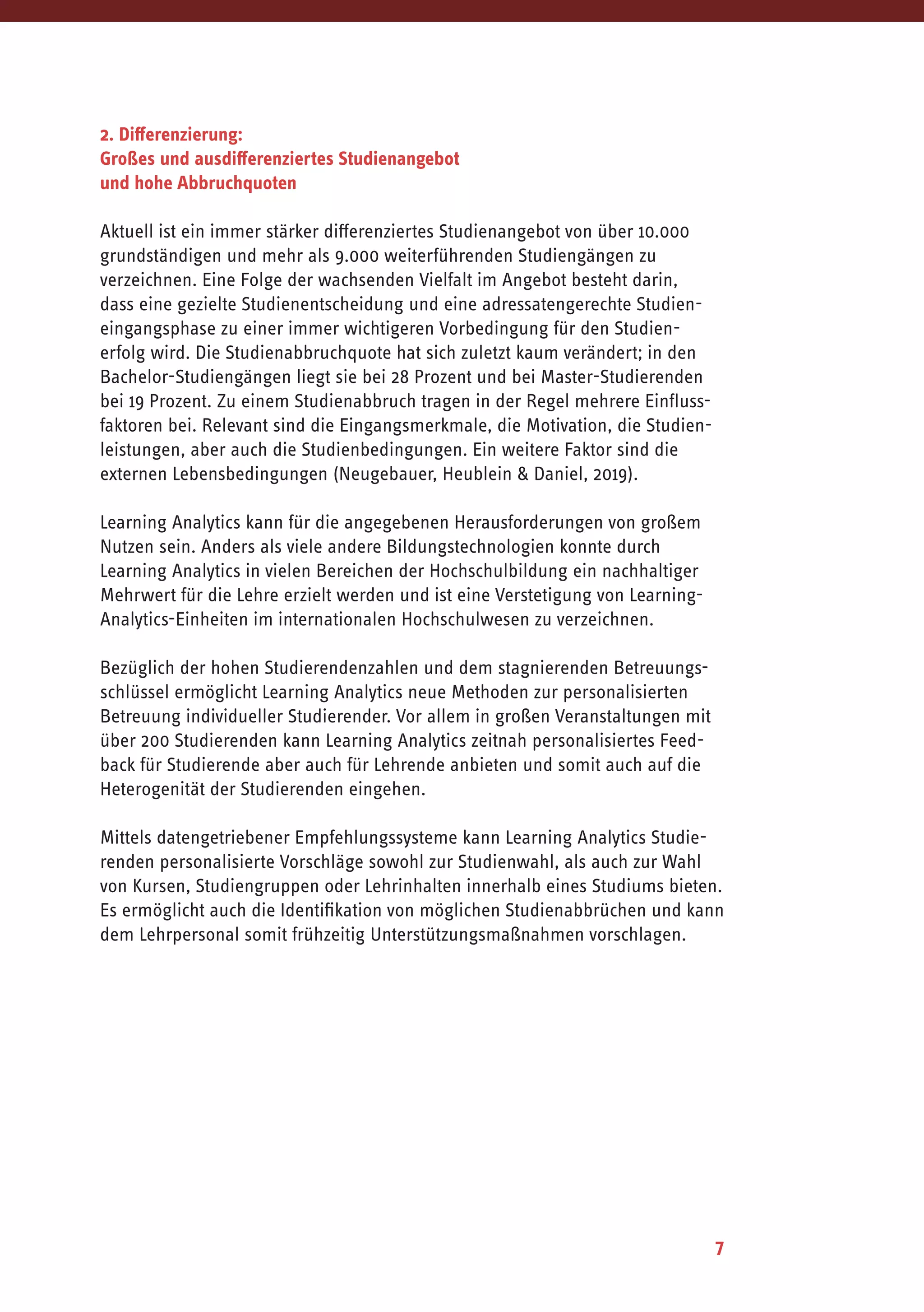7
2. Differenzierung:
Großes und ausdifferenziertes Studienangebot
und hohe Abbruchquoten
Aktuell ist ein immer stärker differenziertes Studienangebot von über 10.000
grundständigen und mehr als 9.000 weiterführenden Studiengängen zu
verzeichnen. Eine Folge der wachsenden Vielfalt im Angebot besteht darin,
dass eine gezielte Studienentscheidung und eine adressatengerechte Studien­
eingangsphase zu einer immer wichtigeren Vorbedingung für den Studien­
erfolg wird. Die Studienabbruchquote hat sich zuletzt kaum verändert; in den
Bachelor-Studiengängen liegt sie bei 28 Prozent und bei Master-Studierenden
bei 19 Prozent. Zu einem Studienabbruch tragen in der Regel mehrere Einfluss-
faktoren bei. Relevant sind die Eingangsmerkmale, die Motivation, die Studien­
leistungen, aber auch die Studienbedingungen. Ein weitere Faktor sind die
externen Lebensbedingungen (Neugebauer, Heublein & Daniel, 2019).
Learning Analytics kann für die angegebenen Herausforderungen von großem
Nutzen sein. Anders als viele andere Bildungstechnologien konnte durch
Learning Analytics in vielen Bereichen der Hochschulbildung ein nachhaltiger
Mehrwert für die Lehre erzielt werden und ist eine Verstetigung von Learning-
Analytics-Einheiten im internationalen Hochschulwesen zu verzeichnen.
Bezüglich der hohen Studierendenzahlen und dem stagnierenden Betreuungs-
schlüssel ermöglicht Learning Analytics neue Methoden zur personalisierten
Betreuung individueller Studierender. Vor allem in großen Veranstaltungen mit
über 200 Studierenden kann Learning Analytics zeitnah personalisiertes Feed-
back für Studierende aber auch für Lehrende anbieten und somit auch auf die
Heterogenität der Studierenden eingehen.
Mittels datengetriebener Empfehlungssysteme kann Learning Analytics Studie-
renden personalisierte Vorschläge sowohl zur Studienwahl, als auch zur Wahl
von Kursen, Studiengruppen oder Lehrinhalten innerhalb eines Studiums bieten.
Es ermöglicht auch die Identifikation von möglichen Studienabbrüchen und kann
dem Lehrpersonal somit frühzeitig Unterstützungsmaßnahmen vorschlagen.
 