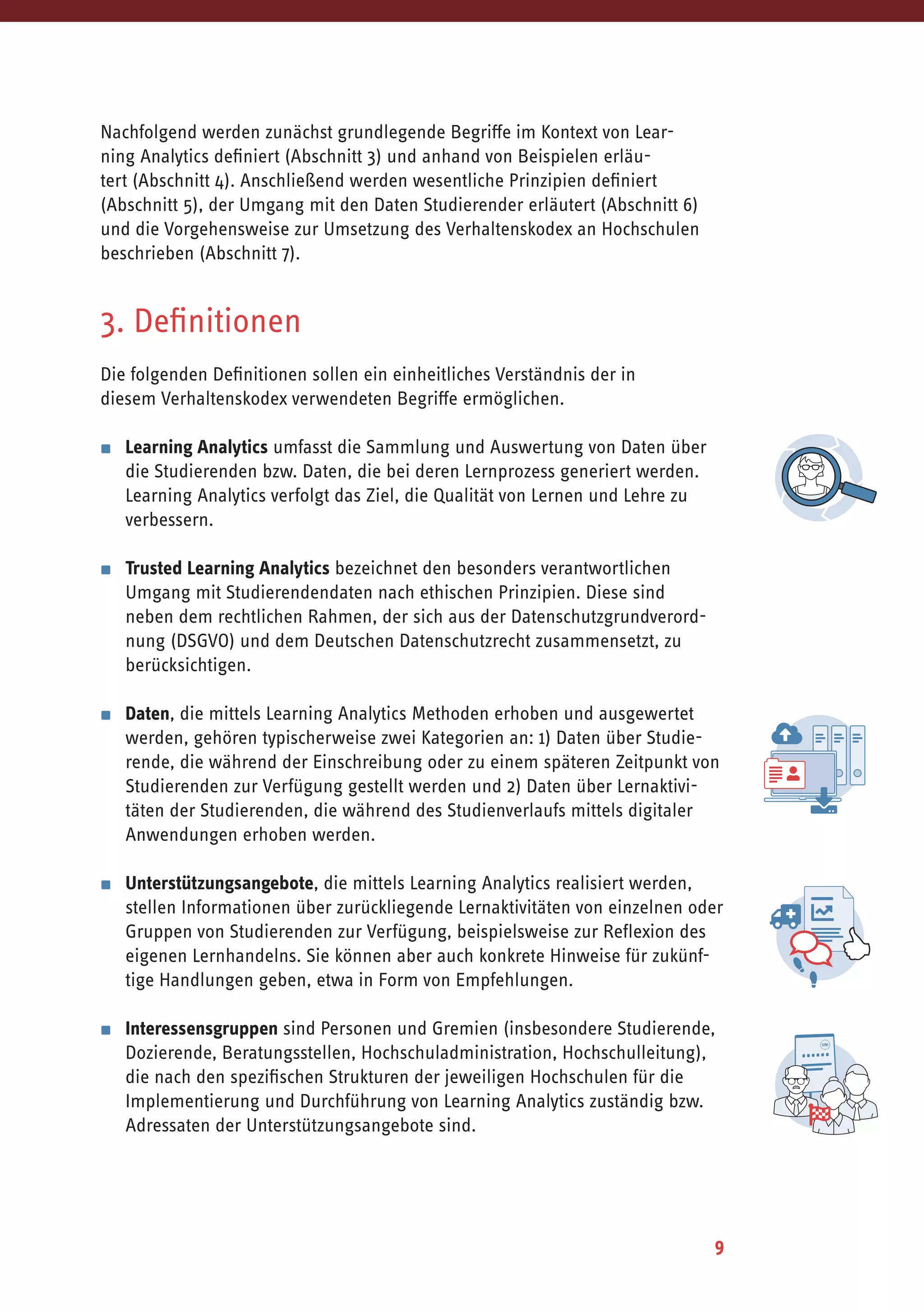 9
Nachfolgend werden zunächst grundlegende Begriffe im Kontext von Lear-
ning Analytics definiert (Abschnitt 3) und anhand von Beispielen erläu-
tert (Abschnitt 4). Anschließend werden wesentliche Prinzipien definiert
(Abschnitt 5), der Umgang mit den Daten Studierender erläutert (Abschnitt 6)
und die Vorgehensweise zur Umsetzung des Verhaltenskodex an Hochschulen
beschrieben (Abschnitt 7).
3. Definitionen
Die folgenden Definitionen sollen ein einheitliches Verständnis der in
diesem Verhaltenskodex verwendeten Begriffe ermöglichen.
▪	 Learning Analytics umfasst die Sammlung und Auswertung von Daten über
die Studierenden bzw. Daten, die bei deren Lernprozess generiert werden.
Learning Analytics verfolgt das Ziel, die Qualität von Lernen und Lehre zu
verbessern.
▪	 Trusted Learning Analytics bezeichnet den besonders verantwortlichen
Umgang mit Studierendendaten nach ethischen Prinzipien. Diese sind
neben dem rechtlichen Rahmen, der sich aus der Datenschutzgrundverord-
nung (DSGVO) und dem Deutschen Datenschutzrecht zusammensetzt, zu
berücksichtigen.
▪	 Daten, die mittels Learning Analytics Methoden erhoben und ausgewertet
werden, gehören typischerweise zwei Kategorien an: 1) Daten über Studie-
rende, die während der Einschreibung oder zu einem späteren Zeitpunkt von
Studierenden zur Verfügung gestellt werden und 2) Daten über Lernaktivi-
täten der Studierenden, die während des Studienverlaufs mittels digitaler
Anwendungen erhoben werden.
▪	 Unterstützungsangebote, die mittels Learning Analytics realisiert werden,
stellen Informationen über zurückliegende Lernaktivitäten von einzelnen oder
Gruppen von Studierenden zur Verfügung, beispielsweise zur Reflexion des
eigenen Lernhandelns. Sie können aber auch konkrete Hinweise für zukünf-
tige Handlungen geben, etwa in Form von Empfehlungen.
▪	 Interessensgruppen sind Personen und Gremien (insbesondere Studierende,
Dozierende, Beratungsstellen, Hochschuladministration, Hochschulleitung),
die nach den spezifischen Strukturen der jeweiligen Hochschulen für die
Implementierung und Durchführung von Learning Analytics zuständig bzw.
Adressaten der Unterstützungsangebote sind.
 