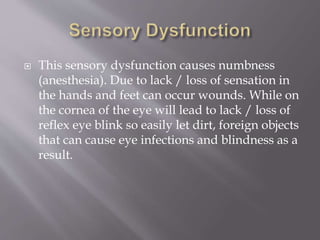  This sensory dysfunction causes numbness
(anesthesia). Due to lack / loss of sensation in
the hands and feet can occur wounds. While on
the cornea of the eye will lead to lack / loss of
reflex eye blink so easily let dirt, foreign objects
that can cause eye infections and blindness as a
result.
 