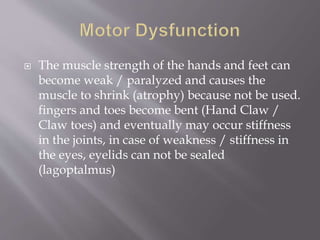  The muscle strength of the hands and feet can
become weak / paralyzed and causes the
muscle to shrink (atrophy) because not be used.
fingers and toes become bent (Hand Claw /
Claw toes) and eventually may occur stiffness
in the joints, in case of weakness / stiffness in
the eyes, eyelids can not be sealed
(lagoptalmus)
 