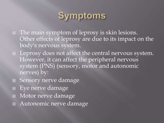  The main symptom of leprosy is skin lesions.
Other effects of leprosy are due to its impact on the
body's nervous system.
 Leprosy does not affect the central nervous system.
However, it can affect the peripheral nervous
system (PNS) (sensory, motor and autonomic
nerves) by:
 Sensory nerve damage
 Eye nerve damage
 Motor nerve damage
 Autonomic nerve damage
 