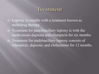  Leprosy is curable with a treatment known as
multidrug therapy.
 Treatment for paucibacillary leprosy is with the
medications dapsone and rifampicin for six months.
 Treatment for multibacillary leprosy consists of
rifampicin, dapsone, and clofazimine for 12 months.
 
